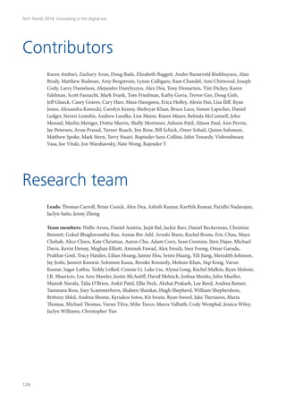 Karen Ambari, Zachary Aron, Doug Bade, Elizabeth Baggett, Andre Barneveld Binkhuysen, Alan
Brady, Matthew Budman, Amy Bergstrom, Lynne Calligaro, Ram Chandel, Ami Chitwood, Joseph
Cody, Larry Danielson, Alejandro Danylyszyn, Alex Dea, Tony Demarinis, Tim Dickey, Karen
Edelman, Scott Fasnacht, Mark Frank, Tom Friedman, Kathy Goria, Trevor Gee, Doug Gish,
Jeff Glueck, Casey Graves, Cary Harr, Masa Hasegawa, Erica Holley, Alexis Hui, Lisa Iliff, Ryan
Jones, Alexandra Kawecki, Carolyn Kenny, Shehryar Khan, Bruce Laco, Simon Lapscher, Daniel
Ledger, Steven Lemelin, Andrew Luedke, Lisa Maine, Karen Mazer, Belinda McConnell, John
Mennel, Marlin Metzger, Dottie Morris, Shelly Mortimer, Ashwin Patil, Alison Paul, Ann Perrin,
Jay Petersen, Arun Prasad, Turner Roach, Jim Rose, Bill Schick, Omer Sohail, Quinn Solomon,
Matthew Spoke, Mark Stern, Terry Stuart, Rupinder Sura-Collins, John Tweardy, Vishveshwara
Vasa, Joe Vitale, Jon Warshawsky, Nate Wong, Rajender Y
Leads: Thomas Carroll, Brian Cusick, Alex Dea, Ashish Kumar, Karthik Kumar, Paridhi Nadarajan,
Jaclyn Saito, Jenny Zheng
Team members: Nidhi Arora, Daniel Austria, Jasjit Bal, Jackie Barr, Daniel Beckerman, Christine
Bennett, Gokul Bhaghavantha Rao, Annas Bin Adil, Arushi Bisen, Rachel Bruns, Eric Chau, Maya
Chehab, Alice Chien, Kate Christian, Aaron Chu, Adam Corn, Sean Cremins, Jiten Dajee, Michael
Davis, Kevin Denny, Meghan Elliott, Aminah Fawad, Alex Feiszli, Inez Foong, Omar Garada,
Prakhar Goel, Tracy Harden, Lilian Hoang, Jaimie Hsu, Seimi Huang, Yili Jiang, Meredith Johnson,
Jay Joshi, Jasneet Kanwar, Solomon Kassa, Brooke Kennedy, Mohsin Khan, Siqi Kong, Varun
Kumar, Sagar Lathia, Teddy Lefkof, Connie Li, Luke Liu, Alyssa Long, Rachel Malkin, Ryan Malone,
J.R. Mauricio, Lea Ann Mawler, Justin McAuliff, David Melnick, Joshua Monks, John Mueller,
Manish Narula, Talia O’Brien, Ankit Patel, Ellie Peck, Akshai Prakash, Lee Reed, Andrea Reiner,
Tammara Ross, Joey Scammerhorn, Shaleen Shankar, Hugh Shepherd, William Shepherdson,
Brittney Shkil, Andrea Shome, Kyriakos Sotos, Kit Swain, Ryan Sword, Jake Therianos, Maria
Thomas, Michael Thomas, Varun Tilva, Mike Turco, Meera Valliath, Cody Westphal, Jessica Wiley,
Jaclyn Williams, Christopher Yun
Contributors
Research team
Tech Trends 2016: Innovating in the digital era
128
 