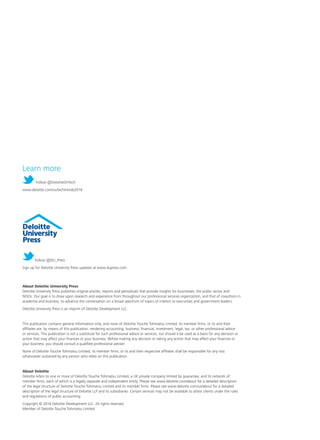 About Deloitte University Press
Deloitte University Press publishes original articles, reports and periodicals that provide insights for businesses, the public sector and
NGOs. Our goal is to draw upon research and experience from throughout our professional services organization, and that of coauthors in
academia and business, to advance the conversation on a broad spectrum of topics of interest to executives and government leaders.
Deloitte University Press is an imprint of Deloitte Development LLC.
This publication contains general information only, and none of Deloitte Touche Tohmatsu Limited, its member firms, or its and their
affiliates are, by means of this publication, rendering accounting, business, financial, investment, legal, tax, or other professional advice
or services. This publication is not a substitute for such professional advice or services, nor should it be used as a basis for any decision or
action that may affect your finances or your business. Before making any decision or taking any action that may affect your finances or
your business, you should consult a qualified professional adviser.
None of Deloitte Touche Tohmatsu Limited, its member firms, or its and their respective affiliates shall be responsible for any loss
whatsoever sustained by any person who relies on this publication.
About Deloitte
Deloitte refers to one or more of Deloitte Touche Tohmatsu Limited, a UK private company limited by guarantee, and its network of
member firms, each of which is a legally separate and independent entity. Please see www.deloitte.com/about for a detailed description
of the legal structure of Deloitte Touche Tohmatsu Limited and its member firms. Please see www.deloitte.com/us/about for a detailed
description of the legal structure of Deloitte LLP and its subsidiaries. Certain services may not be available to attest clients under the rules
and regulations of public accounting.
Copyright © 2016 Deloitte Development LLC. All rights reserved.
Member of Deloitte Touche Tohmatsu Limited
Follow @DU_Press
Sign up for Deloitte University Press updates at www.dupress.com.
Learn more
Follow @DeloitteOnTech
www.deloitte.com/us/techtrends2016
 