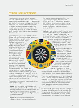 A sophisticated understanding of risk can prove
invaluable as CIOs build new IT delivery models and
assign optimum development speeds for new initiatives.
With detailed knowledge of security, privacy, risk, and
compliance, CIOs can weave these disciplines into
the fabric of all development and operations. This
is a lofty goal, even in the most cyber-focused of
IT organizations. But it can be achieved by making
“secure by design” a part of any broader right-speed
IT transformation.
Cybersecurity can’t just be focused on compliance
and executed using dated controls and one-size-fits-
all stage gates. Right-speed IT requires
agility up, down, and across project
lifecycles—from ideation to
budgeting and from planning to
delivery. Security and privacy
concerns can undermine any
initiative, particularly those
focused on new business
opportunities or built on
emerging technologies.
But cybersecurity does
not have to impede
innovation. Indeed, leading
organizations are involving
progressive cyber professionals
throughout the development
process to evolve designs and
approaches in ways that help
balance functionality, time to value, and
underlying security, privacy, regulatory, and
compliance needs. At the same time, right-speed
concepts can be applied to cybersecurity efforts by
introducing shared platforms or tools that make it
possible to leverage, self-assess, escalate, and certify
against protocols and control points.
IT organizations can transition to a secure-by-design
mind-set in three stages:
•	Secure: Start with tactical steps to create highly
virtualized, templated stacks. This establishes a sound,
standards-based way to build cybersecurity into the
fabric of the IT environment, with infrastructure
automatically inheriting patches, configurations, and
cyber-solution elements.
•	Vigilant: Build a cohesive monitoring/threat
intelligence platform that makes it possible for
IT to establish operational baselines. Then, from
a cybersecurity standpoint, determine what
“normal” looks like for user behavior, server loads,
data exchange, access, and external connectivity.
Understanding what normal is can help IT identify
elevated risk situations when they occur and
react accordingly.
•	Resilient: Is your environment safe enough to restore
normal operations following an attack? If the answer
is “no,” you have a problem. If the answer is “I
don’t know,” you have a bigger problem. Proactively
create plans for recovering from various attack
scenarios, test them often, and be sure to
incorporate lessons learned back into
your operational plans to further
accelerate detection and reduce
impact in the future.
According to Deloitte’s 2015
global CIO survey, only 18
percent of CIOs surveyed
see cybersecurity as a top
business priority. Yet, by
the same token, 58 percent
of respondents said the
investments they are making
now in cybersecurity and data
privacy will have a significant
impact on the business within
the next two years.11
The CIO’s
challenge is to convince the entire
enterprise—from IT, to the business, and then
rippling out to the C-suite—that “secure by design”
should be treated by the business as a business priority.
This forward-looking approach to the cyber risk agenda
can be a fantastic component of the CIO’s legacy. The
board and the C-suite have cyber implications on their
minds. Progressively building cybersecurity responses
into reconstituted IT delivery and operating models
should be a part of how right-speed IT initiatives
are positioned.
When it comes to cybersecurity, there is no “going back
to normal,” no matter how much we wish we could.
The question becomes how organizations can best
understand risk, control for it to the extent possible,
and then prepare for and respond to the inevitable.
CYBER IMPLICATIONS
Right-speed IT
15
 