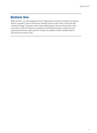 Right-speed IT is an acknowledgement that IT departments need more ammunition to organize,
interact, and deliver value to the business. Bimodal constructs often strike a chord with their
simplistic framing.13
But projects often require additional gears that meet their specific needs
and cadences. With investments in foundational and flexible procedural, architectural, and
organizational domains, right-speed IT can help turn simplistic models and philosophical
discussions into concrete value.
Bottom line
Right-speed IT
17
 