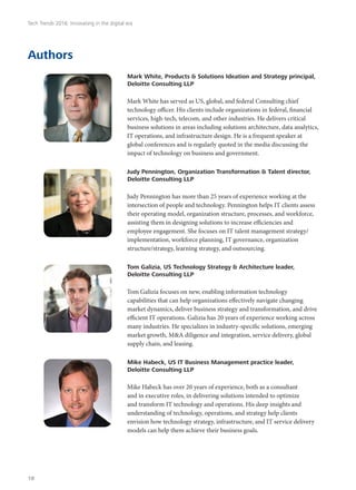 Authors
Mark White, Products & Solutions Ideation and Strategy principal,
Deloitte Consulting LLP
Mark White has served as US, global, and federal Consulting chief
technology officer. His clients include organizations in federal, financial
services, high-tech, telecom, and other industries. He delivers critical
business solutions in areas including solutions architecture, data analytics,
IT operations, and infrastructure design. He is a frequent speaker at
global conferences and is regularly quoted in the media discussing the
impact of technology on business and government.
Judy Pennington, Organization Transformation & Talent director,
Deloitte Consulting LLP
Judy Pennington has more than 25 years of experience working at the
intersection of people and technology. Pennington helps IT clients assess
their operating model, organization structure, processes, and workforce,
assisting them in designing solutions to increase efficiencies and
employee engagement. She focuses on IT talent management strategy/
implementation, workforce planning, IT governance, organization
structure/strategy, learning strategy, and outsourcing.
Tom Galizia, US Technology Strategy & Architecture leader,
Deloitte Consulting LLP
Tom Galizia focuses on new, enabling information technology
capabilities that can help organizations effectively navigate changing
market dynamics, deliver business strategy and transformation, and drive
efficient IT operations. Galizia has 20 years of experience working across
many industries. He specializes in industry-specific solutions, emerging
market growth, M&A diligence and integration, service delivery, global
supply chain, and leasing.
Mike Habeck, US IT Business Management practice leader,
Deloitte Consulting LLP
Mike Habeck has over 20 years of experience, both as a consultant
and in executive roles, in delivering solutions intended to optimize
and transform IT technology and operations. His deep insights and
understanding of technology, operations, and strategy help clients
envision how technology strategy, infrastructure, and IT service delivery
models can help them achieve their business goals.
Tech Trends 2016: Innovating in the digital era
18
 
