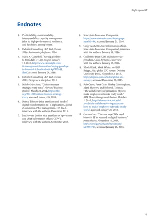 Endnotes
1.	 Predictability, maintainability,
interoperability, capacity management
(that is, high performance), resiliency,
and flexibility, among others.
2.	 Deloitte Consulting LLP, Tech Trends
2016: Autonomic platforms, 2016.
3.	 Mark A. Campbell, “Saying goodbye
to bimodal IT,” CIO Insight, January
13, 2016, http://www.cioinsight.com/
it-management/innovation/saying-goodbye-
to-bimodal-it.html#sthash.4pPTfXvH.
dpuf, accessed January 26, 2016.
4.	 Deloitte Consulting LLP, Tech Trends
2013: Design as a discipline, 2013.
5.	 Nilofer Merchant, “Culture trumps
strategy, every time,” Harvard Business
Review, March 22, 2011, https://hbr.
org/2011/03/culture-trumps-strategy-
every, accessed January 26, 2016.
6.	 Neeraj Tolmare (vice president and head of
digital transformation & IT applications, global
eCommerce, P&L management, HP, Inc.),
interview with the authors, December 2015.
7.	 Jon Stevens (senior vice president of operations
and chief information officer, CDW),
interview with the authors, September 2015.
8.	 State Auto Insurance Companies,
https://www.stateauto.com/about/page.
aspx?id=86, accessed January 21, 2016.
9.	 Greg Tacchetti (chief information officer,
State Auto Insurance Companies), interview
with the authors, January 11, 2016.
10.	 Guillermo Diaz (CIO and senior vice
president, Cisco Systems), interview
with the authors, January 13, 2016.
11.	 Khalid Kark, Mark White, and Bill
Briggs, 2015 global CIO survey, Deloitte
University Press, November 3, 2015,
http://dupress.com/articles/global-cio-
survey/, accessed December 30, 2015.
12.	 Rob Cross, Peter Gray, Shirley Cunningham,
Mark Showers, and Robert J. Thomas,
“The collaborative organization: How to
make employee networks really work,”
MIT Sloan Management Review, October
1, 2010, http://sloanreview.mit.edu/
article/the-collaborative-organization-
how-to-make-employee-networks-really-
work/, accessed January 26, 2016.
13.	 Gartner Inc., “Gartner says CIOs need
bimodal IT to succeed in digital business,”
press release, November 10, 2014,
http://www.gartner.com/newsroom/
id/2903717, accessed January 26, 2016.
Right-speed IT
19
 