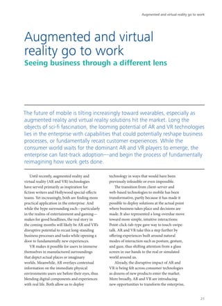 Until recently, augmented reality and
virtual reality (AR and VR) technologies
have served primarily as inspiration for
fiction writers and Hollywood special-effects
teams. Yet increasingly, both are finding more
practical application in the enterprise. And
while the hype surrounding each—particularly
in the realms of entertainment and gaming—
makes for good headlines, the real story in
the coming months will likely be AR and VR’s
disruptive potential to recast long-standing
business processes and tasks while opening a
door to fundamentally new experiences.
VR makes it possible for users to immerse
themselves in manufactured surroundings
that depict actual places or imaginary
worlds. Meanwhile, AR overlays contextual
information on the immediate physical
environments users see before their eyes, thus
blending digital components and experiences
with real life. Both allow us to deploy
technology in ways that would have been
previously infeasible or even impossible.
The transition from client-server and
web-based technologies to mobile has been
transformative, partly because it has made it
possible to deploy solutions at the actual point
where business takes place and decisions are
made. It also represented a long-overdue move
toward more simple, intuitive interactions:
Point-click-tab-type gave way to touch-swipe-
talk. AR and VR take this a step further by
offering experiences built around natural
modes of interaction such as posture, gesture,
and gaze, thus shifting attention from a glass
screen in our hands to the real or simulated
world around us.
Already, the disruptive impact of AR and
VR is being felt across consumer technologies
as dozens of new products enter the market.
More broadly, AR and VR are introducing
new opportunities to transform the enterprise,
Augmented and virtual
reality go to work
Seeing business through a different lens
The future of mobile is tilting increasingly toward wearables, especially as
augmented reality and virtual reality solutions hit the market. Long the
objects of sci-fi fascination, the looming potential of AR and VR technologies
lies in the enterprise with capabilities that could potentially reshape business
processes, or fundamentally recast customer experiences. While the
consumer world waits for the dominant AR and VR players to emerge, the
enterprise can fast-track adoption—and begin the process of fundamentally
reimagining how work gets done.
Augmented and virtual reality go to work
21
 