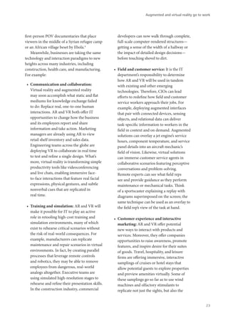 first-person POV documentaries that place
viewers in the middle of a Syrian refugee camp
or an African village beset by Ebola.4
Meanwhile, businesses are taking the same
technology and interaction paradigms to new
heights across many industries, including
construction, health care, and manufacturing.
For example:
•	 Communication and collaboration:
Virtual reality and augmented reality
may soon accomplish what static and flat
mediums for knowledge exchange failed
to do: Replace real, one-to-one human
interactions. AR and VR both offer IT
opportunities to change how the business
and its employees report and share
information and take action. Marketing
managers are already using AR to view
retail shelf inventory and sales data.
Engineering teams across the globe are
deploying VR to collaborate in real time
to test and refine a single design. What’s
more, virtual reality is transforming simple
productivity tools like videoconferencing
and live chats, enabling immersive face-
to-face interactions that feature real facial
expressions, physical gestures, and subtle
nonverbal cues that are replicated in
real time.
•	 Training and simulation: AR and VR will
make it possible for IT to play an active
role in retooling high-cost training and
simulation environments, many of which
exist to rehearse critical scenarios without
the risk of real-world consequences. For
example, manufacturers can replicate
maintenance and repair scenarios in virtual
environments. In fact, by creating parallel
processes that leverage remote controls
and robotics, they may be able to remove
employees from dangerous, real-world
analogs altogether. Executive teams are
using simulated high-resolution stages to
rehearse and refine their presentation skills.
In the construction industry, commercial
developers can now walk through complete,
full-scale computer-rendered structures—
getting a sense of the width of a hallway or
the impact of detailed design decisions—
before touching shovel to dirt.
•	 Field and customer service: It is the IT
department’s responsibility to determine
how AR and VR will be used in tandem
with existing and other emerging
technologies. Therefore, CIOs can lead
efforts to redefine how field and customer
service workers approach their jobs. For
example, deploying augmented interfaces
that pair with connected devices, sensing
objects, and relational data can deliver
task-specific information to workers in the
field in context and on demand. Augmented
solutions can overlay a jet engine’s service
hours, component temperature, and service
panel details into an aircraft mechanic’s
field of vision. Likewise, virtual solutions
can immerse customer service agents in
collaborative scenarios featuring perceptive
conversations and problem-solving.
Remote experts can see what field reps
see and provide guidance as they perform
maintenance or mechanical tasks. Think
of a sportscaster explaining a replay with
diagrams superimposed on the screen; the
same technique can be used as an overlay to
the field rep’s view of the task at hand.
•	 Customer experience and interactive
marketing: AR and VR offer potential
new ways to interact with products and
services. Moreover, they offer companies
opportunities to raise awareness, promote
features, and inspire desire for their suites
of goods. Travel, hospitality, and leisure
firms are offering immersive, interactive
samplings of cruises or hotel stays that
allow potential guests to explore properties
and preview amenities virtually. Some of
these samplings go so far as to use wind
machines and olfactory stimulants to
replicate not just the sights, but also the
Augmented and virtual reality go to work
23
 