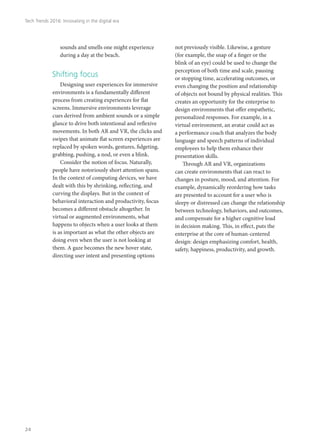 sounds and smells one might experience
during a day at the beach.
Shifting focus
Designing user experiences for immersive
environments is a fundamentally different
process from creating experiences for flat
screens. Immersive environments leverage
cues derived from ambient sounds or a simple
glance to drive both intentional and reflexive
movements. In both AR and VR, the clicks and
swipes that animate flat screen experiences are
replaced by spoken words, gestures, fidgeting,
grabbing, pushing, a nod, or even a blink.
Consider the notion of focus. Naturally,
people have notoriously short attention spans.
In the context of computing devices, we have
dealt with this by shrinking, reflecting, and
curving the displays. But in the context of
behavioral interaction and productivity, focus
becomes a different obstacle altogether. In
virtual or augmented environments, what
happens to objects when a user looks at them
is as important as what the other objects are
doing even when the user is not looking at
them. A gaze becomes the new hover state,
directing user intent and presenting options
not previously visible. Likewise, a gesture
(for example, the snap of a finger or the
blink of an eye) could be used to change the
perception of both time and scale, pausing
or stopping time, accelerating outcomes, or
even changing the position and relationship
of objects not bound by physical realities. This
creates an opportunity for the enterprise to
design environments that offer empathetic,
personalized responses. For example, in a
virtual environment, an avatar could act as
a performance coach that analyzes the body
language and speech patterns of individual
employees to help them enhance their
presentation skills.
Through AR and VR, organizations
can create environments that can react to
changes in posture, mood, and attention. For
example, dynamically reordering how tasks
are presented to account for a user who is
sleepy or distressed can change the relationship
between technology, behaviors, and outcomes,
and compensate for a higher cognitive load
in decision making. This, in effect, puts the
enterprise at the core of human-centered
design: design emphasizing comfort, health,
safety, happiness, productivity, and growth.
Tech Trends 2016: Innovating in the digital era
24
 