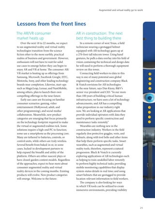The AR/VR consumer
market heats up
Over the next 18 to 22 months, we expect
to see augmented reality and virtual reality
technologies transition from the science
fiction ether to the more earthly, practical
realms of business and government. However,
enthusiasts will not have to wait for solid
use cases to emerge before they can begin to
enjoy AR and VR at home. The consumer AR/
VR market is heating up as offerings from
Samsung, Microsoft, Facebook Google, HTC,
Motorola, Sony, and other leading technology
brands near completion. Likewise, start-ups
such as MagicLeap, Lensar, and NantMobile,
among others, plan to launch their own
compelling offerings in the near future.
Early use cases are focusing on familiar
consumer scenarios: gaming, video
entertainment (Hollywood, adult, and
other programming), and social media/
collaboration. Meanwhile, new product
categories are emerging that focus primarily
on the technology footprint required to make
the virtual or augmented realities tick. Some
solutions require a high-end PC to function;
some use a smartphone as the processing core.
Many are tethered to batteries, controls, or
control units, while others are truly wireless.
Several benefit from baked-in or, in some
cases, locked-in development partners to
help expand the breadth and utility of the
platform. Others are either nascent plays or
have closed-garden content models. Regardless
of the approaches, expect to hear more about
consumer augmented reality and virtual
reality devices in the coming months. Existing
products will evolve. New product categories
will emerge. Welcome to the future.
AR in construction: The next
best thing to building there
In a remote corner of west Texas, a field
technician wearing a geotagged helmet
equipped with AR technology gazes up at
a 270-foot-tall telecom tower. Using hand
gestures, he pulls a data overlay into his field of
vision containing the technical and design data
he will need to perform a thorough equipment
review on this tower.
Connecting field workers to data in this
way is one of many potential uses global
engineering and construction company Black
& Veatch envisions for AR technologies
in the near future, says Dan Kieny, B&V’s
senior vice president and CIO. “In our more
than 100 years of building critical human
infrastructure, we have seen a lot of technology
advancements, and AR has a compelling
value proposition in our industry right
now. We are looking at AR applications that
provide individual operators with data they
need to perform specific construction and
maintenance tasks remotely.”
Wearables are nothing new in the
construction industry. Workers in the field
regularly don protective goggles, vests, and
helmets, along with tool belts and other items
that help them perform specific tasks. Smart
wearables, such as augmented and virtual
reality tools, therefore, represent a natural
progression. Black & Veatch is currently
exploring applications of AR technologies such
as helping to train unskilled labor remotely
to perform highly technical tasks; providing
mobile monitoring capabilities that display
system-status details in real time; and using
smart helmets that are geotagged to provide
location-relevant information to field workers.
The company is also looking for ways
in which VR tools can be utilized to create
immersive environments, providing visibility
Lessons from the front lines
Augmented and virtual reality go to work
25
 