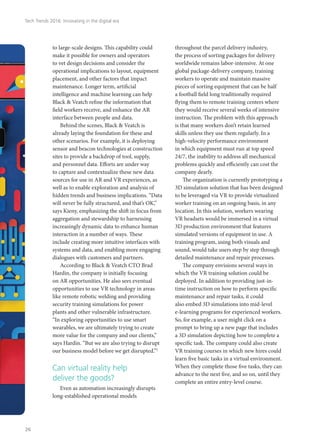 to large-scale designs. This capability could
make it possible for owners and operators
to vet design decisions and consider the
operational implications to layout, equipment
placement, and other factors that impact
maintenance. Longer term, artificial
intelligence and machine learning can help
Black & Veatch refine the information that
field workers receive, and enhance the AR
interface between people and data.
Behind the scenes, Black & Veatch is
already laying the foundation for these and
other scenarios. For example, it is deploying
sensor and beacon technologies at construction
sites to provide a backdrop of tool, supply,
and personnel data. Efforts are under way
to capture and contextualize these new data
sources for use in AR and VR experiences, as
well as to enable exploration and analysis of
hidden trends and business implications. “Data
will never be fully structured, and that’s OK,”
says Kieny, emphasizing the shift in focus from
aggregation and stewardship to harnessing
increasingly dynamic data to enhance human
interaction in a number of ways. These
include creating more intuitive interfaces with
systems and data, and enabling more engaging
dialogues with customers and partners.
According to Black & Veatch CTO Brad
Hardin, the company is initially focusing
on AR opportunities. He also sees eventual
opportunities to use VR technology in areas
like remote robotic welding and providing
security training simulations for power
plants and other vulnerable infrastructure.
“In exploring opportunities to use smart
wearables, we are ultimately trying to create
more value for the company and our clients,”
says Hardin. “But we are also trying to disrupt
our business model before we get disrupted.”5
Can virtual reality help
deliver the goods?
Even as automation increasingly disrupts
long-established operational models
throughout the parcel delivery industry,
the process of sorting packages for delivery
worldwide remains labor-intensive. At one
global package-delivery company, training
workers to operate and maintain massive
pieces of sorting equipment that can be half
a football field long traditionally required
flying them to remote training centers where
they would receive several weeks of intensive
instruction. The problem with this approach
is that many workers don’t retain learned
skills unless they use them regularly. In a
high-velocity performance environment
in which equipment must run at top speed
24/7, the inability to address all mechanical
problems quickly and efficiently can cost the
company dearly.
The organization is currently prototyping a
3D simulation solution that has been designed
to be leveraged via VR to provide virtualized
worker training on an ongoing basis, in any
location. In this solution, workers wearing
VR headsets would be immersed in a virtual
3D production environment that features
simulated versions of equipment in use. A
training program, using both visuals and
sound, would take users step by step through
detailed maintenance and repair processes.
The company envisions several ways in
which the VR training solution could be
deployed. In addition to providing just-in-
time instruction on how to perform specific
maintenance and repair tasks, it could
also embed 3D simulations into mid-level
e-learning programs for experienced workers.
So, for example, a user might click on a
prompt to bring up a new page that includes
a 3D simulation depicting how to complete a
specific task. The company could also create
VR training courses in which new hires could
learn five basic tasks in a virtual environment.
When they complete those five tasks, they can
advance to the next five, and so on, until they
complete an entire entry-level course.
Tech Trends 2016: Innovating in the digital era
26
 