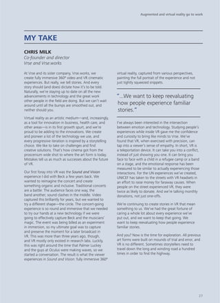 At Vrse and its sister company, Vrse.works, we
create fully immersive 360º video and VR cinematic
experiences. But really, we tell stories. And every
story should (and does) dictate how it’s to be told.
Naturally, we’re staying up to date on all the new
advancements in technology and the great work
other people in the field are doing. But we can’t wait
around until all the bumps are smoothed out, and
neither should you.
Virtual reality as an artistic medium—and, increasingly,
as a tool for innovation in business, health care, and
other areas—is in its first growth spurt, and we’re
proud to be adding to the innovations. We create
and pioneer a lot of the technology we use, and
every progressive iteration is inspired by a storytelling
choice. We like to take on challenges and find
creative solutions. That’s how cinema got from the
proscenium wide shot to where the art form is today.
Mistakes tell us as much as successes about the future
of VR.
Our first foray into VR was the Sound and Vision
experience I did with Beck a few years back. We
wanted to reimagine the concert and create
something organic and inclusive. Traditional concerts
are a battle: The audience faces one way, the
band another; sound clashes in the middle. Video
captured this brilliantly for years, but we wanted to
try a different shape—the circle. The concert-going
experience is so round and immersive that we needed
to try our hands at a new technology if we were
going to effectively capture Beck and the musicians’
magic. The event was being billed as an experiment
in immersion, so my ultimate goal was to capture
and preserve the moment for a later broadcast in
VR. This was more than three years ago, though,
and VR mostly only existed in research labs. Luckily,
this was right around the time that Palmer Luckey
and the guys at Oculus were making waves, so we
started a conversation. The result is what the viewer
experiences in Sound and Vision: fully immersive 360º
virtual reality, captured from various perspectives,
painting the full portrait of the experience and not
just tightly squeezed snippets.
I’ve always been interested in the intersection
between emotion and technology. Studying people’s
experiences while inside VR gave me the confidence
and curiosity to bring like minds to Vrse. We’ve
found that VR, when exercised with precision, can
tap into a viewer’s sense of empathy. In short, VR is
a teleportation device. It can take you into a conflict,
instead of just showing you one. It can bring you
face to face with a child in a refugee camp or a band
on a stage, and the emotional response has been
measured to be similar to actually experiencing those
interactions. For the UN experiences we’ve created,
UNICEF has taken to the streets with VR headsets in
an effort to raise money for faraway causes. When
people on the street experienced VR, they were
twice as likely to donate. And we’re talking monthly
donations, not just one-offs.
We’re continuing to create stories in VR that mean
something to us. We’ve had the great fortune of
caring a whole lot about every experience we’ve
put out, and we want to keep that going. We
want to keep reevaluating how people experience
familiar stories.
And you? Now is the time for exploration. All previous
art forms were built on mounds of trial and error, and
VR is no different. Sometimes storytellers need to
travel down the long and winding road a hundred
times in order to find the highway.
MY TAKE
CHRIS MILK
Co-founder and director
Vrse and Vrse.works
“...We want to keep reevaluating
how people experience familiar
stories.“
Augmented and virtual reality go to work
27
 
