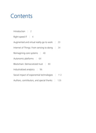Contents
Introduction | 2
Right-speed IT | 4
Augmented and virtual reality go to work | 20
Internet of Things: From sensing to doing | 34
Reimagining core systems | 48
Autonomic platforms | 64
Blockchain: Democratized trust | 80
Industrialized analytics | 96
Social impact of exponential technologies | 112
Authors, contributors, and special thanks | 126
 