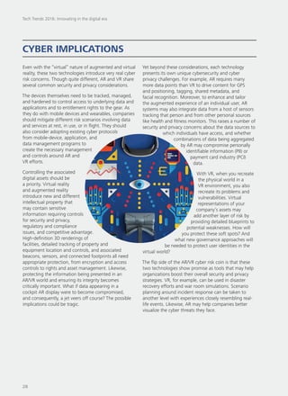 Even with the “virtual” nature of augmented and virtual
reality, these two technologies introduce very real cyber
risk concerns. Though quite different, AR and VR share
several common security and privacy considerations.
The devices themselves need to be tracked, managed,
and hardened to control access to underlying data and
applications and to entitlement rights to the gear. As
they do with mobile devices and wearables, companies
should mitigate different risk scenarios involving data
and services at rest, in use, or in flight. They should
also consider adopting existing cyber protocols
from mobile-device, application, and
data management programs to
create the necessary management
and controls around AR and
VR efforts.
Controlling the associated
digital assets should be
a priority. Virtual reality
and augmented reality
introduce new and different
intellectual property that
may contain sensitive
information requiring controls
for security and privacy,
regulatory and compliance
issues, and competitive advantage.
High-definition 3D renderings of
facilities, detailed tracking of property and
equipment location and controls, and associated
beacons, sensors, and connected footprints all need
appropriate protection, from encryption and access
controls to rights and asset management. Likewise,
protecting the information being presented in an
AR/VR world and ensuring its integrity becomes
critically important. What if data appearing in a
cockpit AR display were to become compromised,
and consequently, a jet veers off course? The possible
implications could be tragic.
Yet beyond these considerations, each technology
presents its own unique cybersecurity and cyber
privacy challenges. For example, AR requires many
more data points than VR to drive content for GPS
and positioning, tagging, shared metadata, and
facial recognition. Moreover, to enhance and tailor
the augmented experience of an individual user, AR
systems may also integrate data from a host of sensors
tracking that person and from other personal sources
like health and fitness monitors. This raises a number of
security and privacy concerns about the data sources to
which individuals have access, and whether
combinations of data being aggregated
by AR may compromise personally
identifiable information (PII) or
payment card industry (PCI)
data.
With VR, when you recreate
the physical world in a
VR environment, you also
recreate its problems and
vulnerabilities. Virtual
representations of your
company’s assets may
add another layer of risk by
providing detailed blueprints to
potential weaknesses. How will
you protect these soft spots? And
what new governance approaches will
be needed to protect user identities in the
virtual world?
The flip side of the AR/VR cyber risk coin is that these
two technologies show promise as tools that may help
organizations boost their overall security and privacy
strategies. VR, for example, can be used in disaster
recovery efforts and war room simulations. Scenario
planning around incident response can be taken to
another level with experiences closely resembling real-
life events. Likewise, AR may help companies better
visualize the cyber threats they face.
CYBER IMPLICATIONS
Tech Trends 2016: Innovating in the digital era
28
 