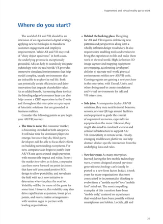The world of AR and VR should be an
extension of an organization’s digital strategy,
applying new technologies to transform
customer engagement and employee
empowerment. While AR and VR may reek
of “shiny object syndrome,” in both cases,
the underlying promise is exceptionally
grounded. AR can help to seamlessly integrate
technology with the real world; VR provides
immersive simulated environments that help
model complex, unsafe environments that
are infeasible to explore in real life. Both
can potentially create efficiencies and drive
innovation that impacts shareholder value.
As an added benefit, harnessing these tools at
the bleeding edge of consumer hype can also
help cement a CIO’s reputation in the C-suite
and throughout the enterprise as a purveyor
of futuristic solutions that are grounded in
business realities.
Consider the following points as you begin
your AR/VR journey:
•	 The time is now: The consumer market
is becoming crowded in both categories.
It will take time for dominant players to
emerge, but once they do, third-party
developers will be able to focus their efforts
on building surrounding ecosystems. For
now, companies can begin to justify their
AR/VR use cases around single purposes
with measurable impact and value. Expect
the market to evolve; as it does, companies
can then move forward on point decisions
that have self-contained positive ROI,
design to allow portability, and reevaluate
the field with each new initiative to
determine where to place the next bet.
Volatility will be the name of the game for
some time. However, this volatility may also
drive rapid feature expansion, lower price
points, and more creative arrangements
with vendors eager to partner with
leading organizations.
•	 Behind the looking glass: Designing
for AR and VR requires embracing new
patterns and perspectives along with a
wholly different design vocabulary. It also
requires new enabling tools and services to
bring the experiences to life and make them
work in the real world. High-definition 3D
image capture and mapping equipment
are emerging, accelerating developers’
abilities to recreate real-world physical
environments within new AR/VR tools.
Gaming engines are gaining a new purchase
in the enterprise, with Unreal, Unity, and
others being used to create simulations
and virtual environments for AR and
VR interaction.
•	 Side jobs: As companies deploy AR/VR
solutions, they may need to install beacons,
sensors, or even QR tags around facilities
and equipment to guide the context
of augmented scenarios, especially for
equipment on the move. Likewise, they
might also need to construct wireless and
cellular infrastructure to support AR/
VR connectivity in remote areas. Finally,
emerging middleware platforms can help
abstract device-specific interaction from the
underlying data and rules.
•	 New horizons: As many enterprises
learned during the first mobile technology
wave, systems designed around previous-
generation technology can’t simply be
ported to a new form factor. In fact, it took
years for many organizations that were
constrained by incrementalist thinking to
evolve from a “mobile maybe” to a “mobile
first” mind-set. The most compelling
examples of this transition have been
“mobile only,” centered on experiences
that would not have been possible without
smartphones and tablets. Luckily, AR and
Where do you start?
Augmented and virtual reality go to work
29
 