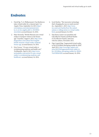 Endnotes
1.	 David Ng, “L.A. Philharmonic’s Van Beethoven
takes virtual reality for a classical spin,” Los
Angeles Times, September 24, 2015, http://
www.latimes.com/entertainment/arts/
la-et-cm-los-angeles-phil-vr-20150924-
story.html, accessed January 16, 2016.
2.	 Maev Kennedy, “British Museum uses virtual
reality to transport visitors to the bronze
age,” Guardian, August 4, 2015, http://www.
theguardian.com/culture/2015/aug/04/
british-museum-virtual-reality-weekend-
bronze-age, accessed January 16, 2016.
3.	 Erin Carson, “10 ways virtual reality is
revolutionizing medicine and health care,”
TechRepublic, April 8, 2015, http://www.
techrepublic.com/article/10-ways-virtual-
reality-is-revolutionizing-medicine-and-
healthcare/, accessed January 16, 2016.
4.	 Scott Hartley, “The innovative technology
that’s changing the way we watch movies,”
Inc., September 1, 2015, http://www.
inc.com/scott-hartley/how-the-united-
nations-is-telling-stories-in-virtual-reality.
html, accessed January 16, 2016.
5.	 Dan Kieny (senior vice president and
CIO, Black & Veatch) and Brad Hardin
(CTO, Black & Veatch), interview
with the authors, November 2015.
6.	 Digi-Capital blog, “Augmented/virtual reality
to hit $150 billion disrupting mobile by 2020,”
April 2015, http://www.digi-capital.com/
news/2015/04/augmentedvirtual-reality-to-
hit-150-billion-disrupting-mobile-by-2020/#.
VinUMH6rSM9, accessed January 16, 2016.
Augmented and virtual reality go to work
33
 