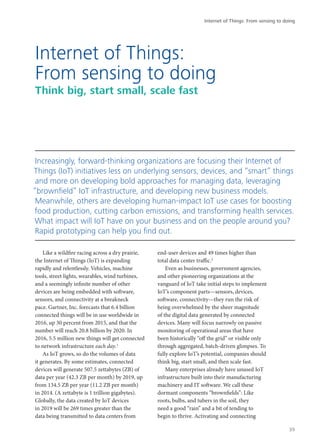 Like a wildfire racing across a dry prairie,
the Internet of Things (IoT) is expanding
rapidly and relentlessly. Vehicles, machine
tools, street lights, wearables, wind turbines,
and a seemingly infinite number of other
devices are being embedded with software,
sensors, and connectivity at a breakneck
pace. Gartner, Inc. forecasts that 6.4 billion
connected things will be in use worldwide in
2016, up 30 percent from 2015, and that the
number will reach 20.8 billion by 2020. In
2016, 5.5 million new things will get connected
to network infrastructure each day.1
As IoT grows, so do the volumes of data
it generates. By some estimates, connected
devices will generate 507.5 zettabytes (ZB) of
data per year (42.3 ZB per month) by 2019, up
from 134.5 ZB per year (11.2 ZB per month)
in 2014. (A zettabyte is 1 trillion gigabytes).
Globally, the data created by IoT devices
in 2019 will be 269 times greater than the
data being transmitted to data centers from
end-user devices and 49 times higher than
total data center traffic.2
Even as businesses, government agencies,
and other pioneering organizations at the
vanguard of IoT take initial steps to implement
IoT’s component parts—sensors, devices,
software, connectivity—they run the risk of
being overwhelmed by the sheer magnitude
of the digital data generated by connected
devices. Many will focus narrowly on passive
monitoring of operational areas that have
been historically “off the grid” or visible only
through aggregated, batch-driven glimpses. To
fully explore IoT’s potential, companies should
think big, start small, and then scale fast.
Many enterprises already have unused IoT
infrastructure built into their manufacturing
machinery and IT software. We call these
dormant components “brownfields”: Like
roots, bulbs, and tubers in the soil, they
need a good “rain” and a bit of tending to
begin to thrive. Activating and connecting
Internet of Things:
From sensing to doing
Think big, start small, scale fast
Increasingly, forward-thinking organizations are focusing their Internet of
Things (IoT) initiatives less on underlying sensors, devices, and “smart” things
and more on developing bold approaches for managing data, leveraging
“brownfield” IoT infrastructure, and developing new business models.
Meanwhile, others are developing human-impact IoT use cases for boosting
food production, cutting carbon emissions, and transforming health services.
What impact will IoT have on your business and on the people around you?
Rapid prototyping can help you find out.
Internet of Things: From sensing to doing
35
 