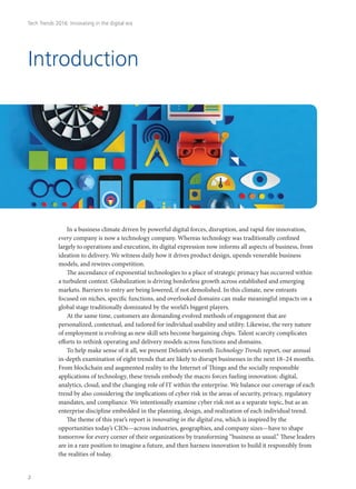 Tech Trends 2016: Innovating in the digital era
Introduction
In a business climate driven by powerful digital forces, disruption, and rapid-fire innovation,
every company is now a technology company. Whereas technology was traditionally confined
largely to operations and execution, its digital expression now informs all aspects of business, from
ideation to delivery. We witness daily how it drives product design, upends venerable business
models, and rewires competition.
The ascendance of exponential technologies to a place of strategic primacy has occurred within
a turbulent context. Globalization is driving borderless growth across established and emerging
markets. Barriers to entry are being lowered, if not demolished. In this climate, new entrants
focused on niches, specific functions, and overlooked domains can make meaningful impacts on a
global stage traditionally dominated by the world’s biggest players.
At the same time, customers are demanding evolved methods of engagement that are
personalized, contextual, and tailored for individual usability and utility. Likewise, the very nature
of employment is evolving as new skill sets become bargaining chips. Talent scarcity complicates
efforts to rethink operating and delivery models across functions and domains.
To help make sense of it all, we present Deloitte’s seventh Technology Trends report, our annual
in-depth examination of eight trends that are likely to disrupt businesses in the next 18–24 months.
From blockchain and augmented reality to the Internet of Things and the socially responsible
applications of technology, these trends embody the macro forces fueling innovation: digital,
analytics, cloud, and the changing role of IT within the enterprise. We balance our coverage of each
trend by also considering the implications of cyber risk in the areas of security, privacy, regulatory
mandates, and compliance. We intentionally examine cyber risk not as a separate topic, but as an
enterprise discipline embedded in the planning, design, and realization of each individual trend.
The theme of this year’s report is innovating in the digital era, which is inspired by the
opportunities today’s CIOs—across industries, geographies, and company sizes—have to shape
tomorrow for every corner of their organizations by transforming “business as usual.” These leaders
are in a rare position to imagine a future, and then harness innovation to build it responsibly from
the realities of today.
2
 