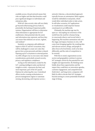 available across a broad network means that
risks are higher and that data breaches could
pose significant dangers to individuals and
enterprises alike.
With IoT, data security risks will very likely
go beyond embarrassing privacy leaks to,
potentially, the hacking of important public
systems. Organizations will have to determine
what information is appropriate for IoT
enablement, what potential risks the assets
and information may represent, and how they
can ensure that solutions are secure, vigilant,
and resilient.6
Similarly, as companies add additional
inputs to their IT and IoT ecosystems, they
will be challenged to create new rules that
govern how action proceeds and data is shared.
Opening up IoT ecosystems to external parties
via APIs will give rise to even more risk-related
considerations, particularly around security,
privacy, and regulatory compliance.
Acting on the information created by the
IoT—putting intelligent nodes and derived
insights to work—represents the final, and
most important, part of the IoT puzzle.
Options for achieving this vary. Centralized
efforts involve creating orchestration or
process management engines to automate
sensing, decisioning, and response across a
network. Likewise, a decentralized approach
typically focuses on automation: Rules engines
would be embedded at end points, which
would allow individual nodes to take action.
In still other scenarios, IoT applications
or visualizations could empower human
counterparts to act differently.
Ultimately, the machine age may be
upon us—decoupling our awareness of the
world from the need for a human being
to consciously observe and record what is
happening. But machine automation only sets
the stage; real impact, business or civic, will
come from bringing together the resulting data
and relevant sensors, things, and people to
allow lives to be lived better, work to be done
differently, and the rules of competition to
be rewired.
With this in mind, organizations across
sectors and geographies continue to pursue
IoT strategies, driven by the potential for new
insights and opportunities. By thinking more
boldly about these opportunities and the
impact they could have on innovation agendas,
customer engagement, and competitiveness
(both short- and long-term), companies will
likely be able to elevate their IoT strategies
beyond sensing to a more potentially beneficial
stage of doing.
Tech Trends 2016: Innovating in the digital era
38
 