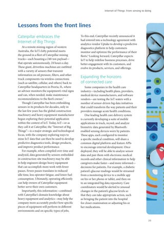 Caterpillar embraces the
Internet of Big Things
At a remote mining region of western
Australia, the IoT’s lofty potential meets
the ground in a fleet of Caterpillar mining
trucks—each boasting a 240-ton payload—
that operate autonomously, 24 hours a day.
These giant, driverless machines are outfitted
with a variety of sensors that transmit
information on oil pressure, filters, and other
truck components via wireless connections
(such as satellite, cellular, and others) back to
Caterpillar headquarters in Peoria, IL, where
an advisor monitors the equipment’s vital signs
and can, when needed, make maintenance
recommendations to the fleet’s owner.7
Though Caterpillar has been embedding
sensors in its products for decades, only in
the last few years has the global construction
machinery and heavy equipment manufacturer
begun exploring their potential application
within the context of IoT. Today, IoT—or as
they call it at Caterpillar, the “Internet of Big
Things”—is a major strategic and technological
focus, with the company exploring ways to
mine IoT data that can then be used to develop
predictive diagnostics tools, design products,
and improve product performance.
For example, when compiled over time and
analyzed, data generated by sensors embedded
in construction-site machinery may be able
to help engineers design heavy equipment
that can accomplish more work with fewer
passes. Fewer passes translates to reduced
idle time, less operator fatigue, and lower fuel
consumption. Ultimately, operating efficiently
can help owners of Caterpillar equipment
better serve their own customers.
Importantly, this information—combined
with Caterpillar’s domain knowledge about
heavy equipment and analytics—may help the
company more accurately predict how specific
pieces of equipment will perform in different
environments and on specific types of jobs.
To this end, Caterpillar recently announced it
had entered into a technology agreement with
analytics vendor Uptake to develop a predictive
diagnostics platform to help customers
monitor and optimize the performance of their
fleets.8
Looking forward, Caterpillar expects
IoT to help redefine business processes, drive
better engagement with its customers, and
evolve its products, services, and offerings.
Expanding the horizons
of connected care
Some companies in the health care
industry—including health plans, providers,
medical device manufacturers, and software
vendors—are testing the IoT waters with a
number of sensor-driven big data initiatives
that could transform the way patients and their
providers manage acute health conditions.
One leading health care delivery system
is currently developing a suite of mobile
applications to track, record, and analyze
biometric data generated by Bluetooth-
enabled sensing devices worn by patients.
These apps, each configured to monitor
a specific medical condition, will share a
common digital platform and feature APIs
to encourage external development. Once
deployed, they will be able to analyze sensor
data and pair them with electronic medical
records and other clinical information to help
caregivers make faster—and more informed—
decisions for patients. For example, a diabetic
patient’s glucose readings would be streamed
from a monitoring device to a mobile app
on his or her phone or tablet, and then on
to an integrated big data repository. Care
coordinators would be alerted to unusual
changes in the patient’s glucose levels so
that they can take appropriate action, such
as bringing the patient into the hospital
for closer examination or adjusting his or
her medications.
Lessons from the front lines
Internet of Things: From sensing to doing
39
 