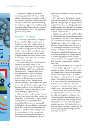 The organization piloted its diabetes
monitoring application with almost 40,000
diabetic patients, demonstrating the viability of
the platform. Next on the agenda: Expanding
adoption of the diabetes pilot and extending
the platform to support other conditions such
as congestive heart failure, chronic obstructive
pulmonary disease (COPD), and high blood
pressure, among others.
Living on “The Edge”
It’s morning in Amsterdam. An employee
leaves her desk, walking casually toward a
break room in the office building where she
works. As she approaches, a custom app on
her smartphone engages sensors embedded in
a coffee machine, which immediately begins
dispensing the employee’s preferred blend,
complete with the add-ins she desires. When
the employee arrives at the break room, her
custom brew is waiting.
Welcome to life in “The Edge,” a futuristic
office structure widely known as “the
world’s smartest building.”9
Completed in
2014, The Edge—which is home to Deloitte
Netherlands—is a showplace for leading-
edge deployments of green architecture
and advanced technology, including IoT
applications. The innovative, connected
lighting panels do more than sip minute
amounts of voltage—they contain some 28,000
sensors that detect motion, light, temperature,
humidity, and even carbon dioxide levels. It’s
these sensors, providing real-time data, that
make The Edge occupant-friendly.
The sensors allow facility managers to assess
how and when certain parts of the building are
being used. “In our building, IT and facilities
management are a combined function,”
explains Tim Sluiter, property manager, IT
and Workplace Services, Deloitte Netherlands.
In the short term, collected information can
be used to determine where cleaning is and
is not necessary on a given evening. Long
term, emerging patterns showing light use
in certain locales on certain days can lead to
rooms or even entire floors being closed off to
save energy.
IoT’s reach within this building extends
far beyond lighting sensors. When employees
approach The Edge’s high-tech garage, sensors
identify their vehicles and then point them to
available parking spots. Throughout the garage,
sensor-equipped LED lights brighten and dim
as drivers arrive and leave.
And that miraculous coffee app? It doubles
as a digital office administrator that can assign
daily workspaces that best fit users’ preferences
and allows them to control the brightness of
the lighting above their work surfaces and
adjust the climate of their particular areas. It
can direct people throughout the building—
reading a meeting location from one’s online
calendar, for example, and suggesting a route
to get there. Employees can even use the app
to track their progress in the on-site gym,
where some of the fitness equipment actually
feeds generated wattage into the building’s
power grid.
Sluiter stresses that personal data generated
by sensors and the app cannot be accessed by
managers or anyone else. Privacy laws ensure
that nobody can track a person’s whereabouts,
monitor how many meetings he or she has
missed, or see what times he or she is using the
garage. “This building offers the technology
to do certain things that would make tenants’
lives even easier,” Sluiter says. “But at the
same time, it’s extremely important to protect
people’s privacy and conform to the law.”
Those minimal barriers aren’t hindering
The Edge’s reputation. “Our aim was to make
The Edge the best place to work,” says Erik
Ubels, director of IT and Workplace Services,
Deloitte Netherlands. “Our meeting areas are
filling up because every client and employee
wants to experience this building. It’s not too
small yet, but the economy is growing and the
building is getting crowded. It’s possible we
made it too popular.”10
Tech Trends 2016: Innovating in the digital era
40
 