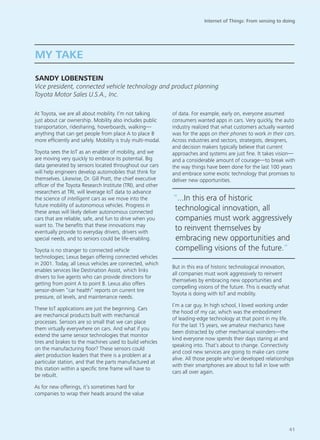 At Toyota, we are all about mobility. I’m not talking
just about car ownership. Mobility also includes public
transportation, ridesharing, hoverboards, walking—
anything that can get people from place A to place B
more efficiently and safely. Mobility is truly multi-modal.
Toyota sees the IoT as an enabler of mobility, and we
are moving very quickly to embrace its potential. Big
data generated by sensors located throughout our cars
will help engineers develop automobiles that think for
themselves. Likewise, Dr. Gill Pratt, the chief executive
officer of the Toyota Research Institute (TRI), and other
researchers at TRI, will leverage IoT data to advance
the science of intelligent cars as we move into the
future mobility of autonomous vehicles. Progress in
these areas will likely deliver autonomous connected
cars that are reliable, safe, and fun to drive when you
want to. The benefits that these innovations may
eventually provide to everyday drivers, drivers with
special needs, and to seniors could be life-enabling.
Toyota is no stranger to connected vehicle
technologies; Lexus began offering connected vehicles
in 2001. Today, all Lexus vehicles are connected, which
enables services like Destination Assist, which links
drivers to live agents who can provide directions for
getting from point A to point B. Lexus also offers
sensor-driven “car health” reports on current tire
pressure, oil levels, and maintenance needs.
These IoT applications are just the beginning. Cars
are mechanical products built with mechanical
processes. Sensors are so small that we can place
them virtually everywhere on cars. And what if you
extend the same sensor technologies that monitor
tires and brakes to the machines used to build vehicles
on the manufacturing floor? These sensors could
alert production leaders that there is a problem at a
particular station, and that the parts manufactured at
this station within a specific time frame will have to
be rebuilt.
As for new offerings, it’s sometimes hard for
companies to wrap their heads around the value
of data. For example, early on, everyone assumed
consumers wanted apps in cars. Very quickly, the auto
industry realized that what customers actually wanted
was for the apps on their phones to work in their cars.
Across industries and sectors, strategists, designers,
and decision makers typically believe that current
approaches and systems are just fine. It takes vision—
and a considerable amount of courage—to break with
the way things have been done for the last 100 years
and embrace some exotic technology that promises to
deliver new opportunities.
But in this era of historic technological innovation,
all companies must work aggressively to reinvent
themselves by embracing new opportunities and
compelling visions of the future. This is exactly what
Toyota is doing with IoT and mobility.
I’m a car guy. In high school, I loved working under
the hood of my car, which was the embodiment
of leading-edge technology at that point in my life.
For the last 15 years, we amateur mechanics have
been distracted by other mechanical wonders—the
kind everyone now spends their days staring at and
speaking into. That’s about to change. Connectivity
and cool new services are going to make cars come
alive. All those people who’ve developed relationships
with their smartphones are about to fall in love with
cars all over again.
MY TAKE
SANDY LOBENSTEIN
Vice president, connected vehicle technology and product planning
Toyota Motor Sales U.S.A., Inc.
“...In this era of historic
technological innovation, all
companies must work aggressively
to reinvent themselves by
embracing new opportunities and
compelling visions of the future.“
Internet of Things: From sensing to doing
41
 