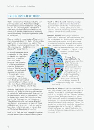 The IoT connects critical infrastructure that has been
previously unconnected. As organizations begin
harnessing these connections to create value, they
may also add functionality to IoT networks that
will make it possible to take control of devices and
infrastructure remotely, and to automate monitoring
and decision-making within certain parameters based
on sensory data.
Make no mistake: As companies put IoT to work, the
smart, connected objects they deploy offer tremendous
opportunities for value creation and capture. Those
same objects, however, can also introduce risks—many
of them entirely new—that demand new
strategies for value protection.
For example, every new device
introduced in an IoT ecosystem
adds a new attack surface or
opportunity for malicious
attack, thus adding
additional threat vectors to
a list that already includes
protecting devices, data,
and users. Likewise, identity
spoofing—an unauthorized
source gaining access to
a device using the correct
credentials—may present
problems. And even if devices
aren’t directly compromised but
experience a hardware failure or a bug
in the code, they should be able to fail in a
safe way that doesn’t create vulnerabilities.
Moreover, the ecosystem structures that organizations
often rightfully deploy can give rise to vulnerabilities.
For example, IoT applications typically depend on the
closely coordinated actions of multiple players, from
vendors along the supply chain to clients, transport
agencies, the showroom, and end-use customers.
Vulnerabilities exist within each node and handoff
seam between sensors, devices, or players. It should
not be assumed that partners—much less customers—
have robust mechanisms in place to maintain data
confidentiality and guard against breaches.
In the face of these and other challenges, companies
can take several steps to safeguard their ecosystems:11
•	Work to define standards for interoperability:
Internally, define data and service standards to
guide consistent rollout within your organization’s
boundaries. Also consider getting involved with
consortia like the IIC12
to develop broader standards
and ease connectivity and communication.
•	Refactor with care: Retrofitting or extending
functionality of old systems may be exactly what your
IoT strategy needs. But when doing so, understand
that there may be potential security, performance,
and reliability implications, especially when pushing
legacy assets into scenarios for which they weren’t
designed. Whenever possible, use purpose-
built components for the refactoring,
engineered specifically for the
use case.
• Develop clear
responsibilities for the
players in your ecosystem:
Rather than sharing
responsibility across a
diffuse ecosystem, players
should know where their
responsibilities begin and
end, and what they are
charged with protecting.
Assessing potential risks
at each point—and making
sure stakeholders are aware of
those risks—can help make a solution
more secure.
•	Get to know your data: The quantity and variety of
data collected via IoT—and the fact that so much of
that data is now held by third parties—can make it
difficult for companies to know if their data has been
breached. When dealing with tremendous volumes
of IoT data, small, virtually unnoticeable thefts can
add up over time. Companies can address this threat
by developing a deep understanding of the data they
possess and combining this knowledge with analytics
to measure against a set “normal.” By establishing
a baseline of access and usage, IT leaders can more
readily and reliably identify possible abnormalities to
investigate further.
CYBER IMPLICATIONS
Tech Trends 2016: Innovating in the digital era
42
 
