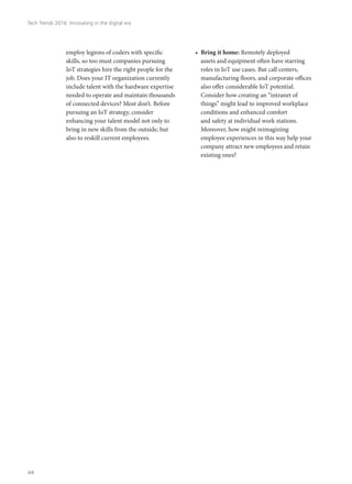 employ legions of coders with specific
skills, so too must companies pursuing
IoT strategies hire the right people for the
job. Does your IT organization currently
include talent with the hardware expertise
needed to operate and maintain thousands
of connected devices? Most don’t. Before
pursuing an IoT strategy, consider
enhancing your talent model not only to
bring in new skills from the outside, but
also to reskill current employees.
•	 Bring it home: Remotely deployed
assets and equipment often have starring
roles in IoT use cases. But call centers,
manufacturing floors, and corporate offices
also offer considerable IoT potential.
Consider how creating an “intranet of
things” might lead to improved workplace
conditions and enhanced comfort
and safety at individual work stations.
Moreover, how might reimagining
employee experiences in this way help your
company attract new employees and retain
existing ones?
Tech Trends 2016: Innovating in the digital era
44
 
