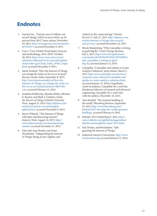 Endnotes
1.	 Gartner Inc., “Gartner says 6.4 billion con-
nected ‘things’ will be in use in 2016, up 30
percent from 2015,” press release, November
10, 2015, http://www.gartner.com/newsroom/
id/3165317, accessed December 9, 2015.
2.	 Cisco, “Cisco Global Cloud Index: Forecast
and methodology, 2014–2019,” October
28, 2015, http://www.cisco.com/c/en/us/
solutions/collateral/service-provider/global-
cloud-index-gci/Cloud_Index_White_Paper.
html, accessed December 9, 2015.
3.	 Satish Tembad, “How the Internet of Things
can change the India we live in on its head,”
Business Insider India, September 8, 2015,
http://www.businessinsider.in/How-the-
Internet-of-Things-can-change-the-India-we-
live-in-on-its-head/articleshow/48871985.
cms, accessed February 12, 2016.
4.	 Jonathan Holdowsky, Monika Mahto, Michael
E. Raynor, and Mark J. Cotteleer, Inside
the Internet of Things, Deloitte University
Press, August 21, 2015, http://dupress.com/
articles/iot-primer-iot-technologies-
applications/, accessed December 9, 2015.
5.	 Kevin O’Marah, “The Internet of Things
will make manufacturing smarter,”
Industry Week, August 14, 2015, http://
www.industryweek.com/manufacturing-
smarter, accessed December 21, 2015.
6.	 Irfan Saif, Sean Peasley, and Arun
Perinkolam, “Safeguarding the Internet
of Things: Being secure, vigilant, and
resilient in the connected age,” Deloitte
Review 17, July 27, 2015, http://dupress.com/
articles/internet-of-things-data-security-
and-privacy/, accessed December 22, 2015.
7.	 Micah Maidenberg, “Why Caterpillar is letting
its geek flag fly,” Crain’s Chicago Business,
July 4, 2015, http://www.chicagobusiness.
com/article/20150704/ISSUE01/307049995/
why-caterpillar-is-letting-its-geek-
flag-fly, accessed January 12, 2016.
8.	 Caterpillar, “Caterpillar and Uptake to Create
Analytics Solutions,” press release, March 5,
2015, http://www.caterpillar.com/en/news/
corporate-press-releases/h/caterpillar-and-
uptake-to-create-analytics-solutions.html,
accessed January 12, 2016; Craig Brabec
(chief of analytics, Caterpillar Inc.) and Dan
Henderson (director of research and advanced
engineering, Caterpillar Inc.), interview
with the authors, December 18, 2015.
9.	 Tom Randall, “The smartest building in
the world,” Bloomberg Business, September
23, 2015, http://www.bloomberg.com/
features/2015-the-edge-the-worlds-greenest-
building/, accessed February 8, 2016.
10.	 Deloitte, 2015 Global Report, 2016, http://
www2.deloitte.com/global/en/pages/about-
deloitte/articles/global-report-2015.html.
11.	 Saif, Peasley, and Perinkolam, “Safe-
guarding the Internet of Things.”
12.	 Industrial Internet Consortium, http://www.
iiconsortium.org, accessed January 11, 2016.
Internet of Things: From sensing to doing
47
 