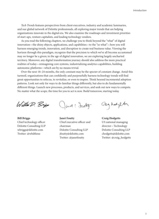 Introduction
Tech Trends features perspectives from client executives, industry and academic luminaries,
and our global network of Deloitte professionals, all exploring major trends that are helping
organizations innovate in the digital era. We also examine the roadmaps and investment priorities
of start-ups, venture capitalists, and leading technology vendors.
As you read the following chapters, we challenge you to think beyond the “what” of digital
innovation—the shiny objects, applications, and capabilities—to the “so what”—how you will
harness emerging trends, innovation, and disruption to create real business value. Viewing the
horizon through this paradigm, recognize that the precision to which we’ve all become accustomed
may no longer be a given; in the age of digital innovation, we are exploring largely uncharted
territory. Moreover, any digital transformation journey should also address the more practical
realities of today—reimagining core systems, industrializing analytics capabilities, building
autonomic platforms—which are by no means trivial.
Over the next 18–24 months, the only constant may be the specter of constant change. Amid this
turmoil, organizations that can confidently and purposefully harness technology trends will find
great opportunities to refocus, to revitalize, or even to inspire. Think beyond incremental adoption
patterns. Look not only for ways to do familiar things differently, but also to do fundamentally
different things. Launch new processes, products, and services, and seek out new ways to compete.
No matter what the scope, the time for you to act is now. Build tomorrow, starting today.
Bill Briggs
Chief technology officer
Deloitte Consulting LLP
wbriggs@deloitte.com
Twitter: @wbdthree
Janet Foutty
Chief executive officer and
chairman
Deloitte Consulting LLP
jfoutty@deloitte.com
Twitter: @janetfoutty
Craig Hodgetts
US national managing
director—Technology
Deloitte Consulting LLP
chodgetts@deloitte.com
Twitter: @craig_hodgetts
3
 