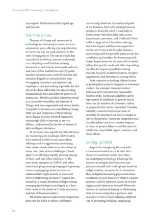 can support the business in the digital age
and beyond.
The time is now
The pace of change and innovation in
technology is continuing to accelerate at an
exponential pace, offering ripe opportunities
to rewire the way we work and rewrite the
rules of engagement. The rate at which data
is produced by devices, sensors, and people
is accelerating—and that data is being
harnessed in real time by advanced predictive
and prescriptive analytics to expertly guide
business decisions once ruled by instinct and
intuition. Digital has unlocked new ways
of engaging customers and empowering
employees—not just making it possible for old
jobs to be done differently, but also creating
fundamentally new and different patterns of
interaction. Mobile and tablet adoption served
as a clarion for wearables, the Internet of
Things, and now augmented and virtual reality.
Competitive dynamics are also driving change.
Start-ups and companies without strong
ties to legacy systems will find themselves
increasingly able to innovate in service
delivery, unhindered by decades of technical
debt and legacy decisions.
At the same time, significant external forces
are redrawing core roadmaps. ERP vendors
have invested heavily in next-generation
offerings and are aggressively positioning
their modernized platforms as the answer to
many enterprise system challenges. Cloud
players are offering a rapidly growing catalog
of back- and mid-office solutions. At the
same time, expertise in COBOL and other
mainframe programming languages is growing
scarce as aging programmers retire—a
situation that weighs heavily in more and
more replatforming decisions.2
Against this
backdrop, a steady drumbeat of hype touting
emerging technologies casts legacy as a four-
letter word in the minds of C-suite executives
and line-of-business leaders.
All of these factors make it more important
than ever for CIOs to define a deliberate
core strategy based on the needs and goals
of the business. Start with existing business
processes. Does the core IT stack help or
hinder users with their daily tasks across
departments, processes, and workloads? How
is the strategy of each function evolving,
and what impact will those strategies have
on the core? How is the broader business
positioning itself for growth? What are the key
constraints and enablers for business growth
today? Implications for the core will no doubt
follow, but specific needs will differ depending
on plans for organic growth in existing
markets, business model innovation, mergers,
acquisitions, and divestitures, among others.
Next, examine technology-driven factors
by putting their potential impacts in a business
context. For example, translate abstract
technical debt concerns into measurable
business risks. Technical scalability can be
represented by inhibitors to growth due to
limits on the number of customers, orders,
or payments that can be transacted. Translate
reliability concerns into lost revenue or
penalties for missing SLAs due to outages or
service disruptions. Immature integration and
data disciplines can have concrete impacts
in terms of project delays—and the extent to
which they may hobble digital, analytics, and
cloud efforts.
Go big, go bold
Approach reimagining the core with
a transformational lens—it is, after all, a
chance to modernize much more than
the underlying technology. Challenge the
business to imagine how functions and
processes should and could operate based on
today’s realities, not yesterday’s constraints.
How is digital eliminating physical location
constraints in your business? What if complex
analysis could be deployed across all of your
organization’s data in an instant? Where are
business ecosystems blurring or obliterating
lines between competitors, partners, and
customers? How is cloud offering a different
way of procuring, building, integrating,
Tech Trends 2016: Innovating in the digital era
50
 