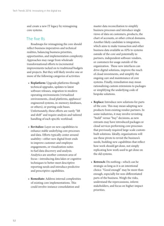 and create a new IT legacy by reimagining
core systems.
The five Rs
Roadmaps for reimagining the core should
reflect business imperatives and technical
realities, balancing business priorities,
opportunities, and implementation complexity.
Approaches may range from wholesale
transformational efforts to incremental
improvements tacked on to traditional budgets
and projects. But they will likely involve one or
more of the following categories of activities:
•	 Replatform: Upgrade platforms through
technical upgrades, updates to latest
software releases, migration to modern
operating environments (virtualized
environments, cloud platforms, appliance/
engineered systems, in-memory databases,
or others), or porting code bases.
Unfortunately, these efforts are rarely “lift
and shift” and require analysis and tailored
handling of each specific workload.
•	 Revitalize: Layer on new capabilities to
enhance stable underlying core processes
and data. Efforts typically center around
usability—either new digital front-ends
to improve customer and employee
engagements, or visualization suites
to fuel data discovery and analysis.
Analytics are another common area of
focus—introducing data lakes or cognitive
techniques to better meet descriptive
reporting needs and introduce predictive
and prescriptive capabilities.
•	 Remediate: Address internal complexities
of existing core implementations. This
could involve instance consolidation and
master data reconciliation to simplify
business processes and introduce single
views of data on customers, products, the
chart of accounts, or other critical domains.
Another likely candidate is integration,
which aims to make transaction and other
business data available as APIs to systems
outside of the core and potentially to
partners, independent software vendors,
or customers for usage outside of the
organization. These new interfaces can
drive digital solutions, improve the reach
of cloud investments, and simplify the
ongoing care and maintenance of core
systems. Finally, remediation may mean
rationalizing custom extensions to packages
or simplifying the underlying code of
bespoke solutions.
•	 Replace: Introduce new solutions for parts
of the core. This may mean adopting new
products from existing vendor partners. In
some industries, it may involve revisiting
“build” versus “buy” decisions, as new
entrants may have introduced packages or
cloud services performing core processes
that previously required large-scale custom-
built solutions. Ideally, organizations will
use these pivots to revisit the business’s
needs, building new capabilities that reflect
how work should get done, not simply
replicating how work used to get done on
the old systems.
•	 Retrench: Do nothing—which can be
strategic as long as it is an intentional
choice. “Good enough” may be more than
enough, especially for non-differentiated
parts of the business. Weigh the risks,
understand the repercussions, inform
stakeholders, and focus on higher-impact
priorities.
Tech Trends 2016: Innovating in the digital era
52
 