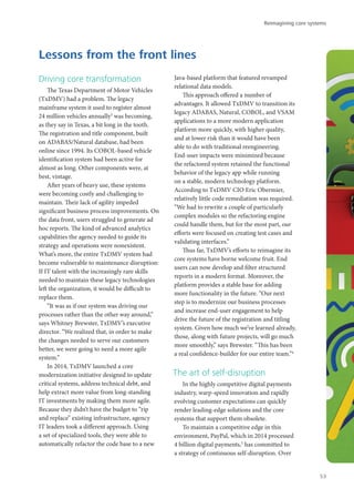 Driving core transformation
The Texas Department of Motor Vehicles
(TxDMV) had a problem. The legacy
mainframe system it used to register almost
24 million vehicles annually3
was becoming,
as they say in Texas, a bit long in the tooth.
The registration and title component, built
on ADABAS/Natural database, had been
online since 1994. Its COBOL-based vehicle
identification system had been active for
almost as long. Other components were, at
best, vintage.
After years of heavy use, these systems
were becoming costly and challenging to
maintain. Their lack of agility impeded
significant business process improvements. On
the data front, users struggled to generate ad
hoc reports. The kind of advanced analytics
capabilities the agency needed to guide its
strategy and operations were nonexistent.
What’s more, the entire TxDMV system had
become vulnerable to maintenance disruption:
If IT talent with the increasingly rare skills
needed to maintain these legacy technologies
left the organization, it would be difficult to
replace them.
“It was as if our system was driving our
processes rather than the other way around,”
says Whitney Brewster, TxDMV’s executive
director. “We realized that, in order to make
the changes needed to serve our customers
better, we were going to need a more agile
system.”
In 2014, TxDMV launched a core
modernization initiative designed to update
critical systems, address technical debt, and
help extract more value from long-standing
IT investments by making them more agile.
Because they didn’t have the budget to “rip
and replace” existing infrastructure, agency
IT leaders took a different approach. Using
a set of specialized tools, they were able to
automatically refactor the code base to a new
Java-based platform that featured revamped
relational data models.
This approach offered a number of
advantages. It allowed TxDMV to transition its
legacy ADABAS, Natural, COBOL, and VSAM
applications to a more modern application
platform more quickly, with higher quality,
and at lower risk than it would have been
able to do with traditional reengineering.
End-user impacts were minimized because
the refactored system retained the functional
behavior of the legacy app while running
on a stable, modern technology platform.
According to TxDMV CIO Eric Obermier,
relatively little code remediation was required.
“We had to rewrite a couple of particularly
complex modules so the refactoring engine
could handle them, but for the most part, our
efforts were focused on creating test cases and
validating interfaces.”
Thus far, TxDMV’s efforts to reimagine its
core systems have borne welcome fruit. End
users can now develop and filter structured
reports in a modern format. Moreover, the
platform provides a stable base for adding
more functionality in the future. “Our next
step is to modernize our business processes
and increase end-user engagement to help
drive the future of the registration and titling
system. Given how much we’ve learned already,
those, along with future projects, will go much
more smoothly,” says Brewster. “This has been
a real confidence-builder for our entire team.”4
The art of self-disruption
In the highly competitive digital payments
industry, warp-speed innovation and rapidly
evolving customer expectations can quickly
render leading-edge solutions and the core
systems that support them obsolete.
To maintain a competitive edge in this
environment, PayPal, which in 2014 processed
4 billion digital payments,5
has committed to
a strategy of continuous self-disruption. Over
Lessons from the front lines
Reimagining core systems
53
 