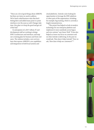 “There are a lot of good things about ARROW,
but there are items we need to address.
We’ve hard-coded business rules that don’t
belong there and added many point-to-point
interfaces over the years as well. Changes take
time. Our plan is to keep the good and get rid
of the bad.”
In anticipation of a 2017 rollout, IT and
development staff are working to design
EPIC’s architecture and interfaces, and map
out a training plan for business and front-end
users. The solution includes a new services
layer that exposes ARROW’s core capabilities
and integrations to both local systems and
cloud platforms. Amtrak is also looking for
opportunities to leverage the EPIC platform
in other parts of the organization, including,
for example, bag tracking, which is currently a
largely manual process.
“This project has helped us look at modern
technology for our enterprise platform and
implement it more seamlessly across legacy
and new systems,” says Stone-Wulf. “It has also
helped us renew our focus on customers and
on what Amtrak is delivering. In the past we
would ask, ‘How does it help Amtrak?’ Now we
ask, ‘How does it help our customers?’”12
Reimagining core systems
55
 