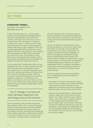 As CIO of Wal-Mart Stores Inc., my top priority is
building and maintaining the technology backbone
required to meet Wal-Mart’s commitment to its
customers, both today and in the future. Given our
company’s sheer size—we operate 11,500 stores
in 28 countries—scale is a critical use case for every
technology decision we make. And this burgeoning
need for scale shows no sign of abating: In 2015, our
net sales topped $482 billion; walmart.com receives
upward of 45 million visits monthly. As for our systems,
there are probably more MIPS (million instructions
per second) on our floor than any place on Earth.
We’ve built a core landscape that combines custom-
built solutions, packaged solutions we’ve bought and
adapted, and services we subscribe to and use.
All of this makes the IT transformation effort we have
undertaken truly historic in both complexity and reach.
Over the last few years, technological innovation
has disrupted both our customers’ expectations and
those of our partners and employees. We determined
that to meet this challenge, we would modernize
our systems to better serve Wal-Mart’s core business
capabilities: supply chain, merchandizing, store
systems, point-of-sale, e-commerce, finance, and HR.
As such, in all of these areas, we are working to create
greater efficiencies and achieve higher levels of speed
and adaptability.
From the beginning, three foundational principles
have guided our efforts. First, we have grounded this
project in the basic assumption that every capability
we develop should drive an evergreen process. As
technological innovation disrupts business models and
drives customer expectations, modernization should be
a new way of working, not an all-consuming, point-
in-time event. Our goal has been to embed scope
into the roadmaps of each of our domain areas as
quickly as possible to accommodate immediate and
future needs. If we’re successful, we will never have
to take on another focused modernization program in
my lifetime.
Second, in building our case for taking on such a
far-reaching project now, we knew our ideas would
gain traction more quickly if we grounded them
in the business’s own culture of prioritization. By
focusing on enhanced functional capabilities, our
efforts to reimagine the underlying technology
became naturally aligned with the needs of the
business. Within the larger conversation about meeting
growing needs in our function areas, we deliberately
avoided distinguishing or calling out the scope of
modernization efforts. This approach has helped us
build support across the enterprise and make sure
modernization isn’t viewed as something easily or
quickly achieved.
Finally, we created strong architectural guidelines
for our modernization journey, informed by the
following tenets:
•	Get started on no-brainer improvements—areas in
which we have no regrets, with immediate mandate
to take action and do it! For example, we had
applications with kernels built around unsupported
operating systems. We just had to get rid of them.
•	Build out services-based platforms, aligned around
customer, supply chain, and our other functional
domains. Our “classic” footprint (a term I prefer to
“legacy,” which seems to put a negative emphasis
on most strategic systems) required decisions
around modernization versus transition. We ended
up with several platforms because of our scale and
complexity—unfortunately, one single platform just
isn’t technologically possible. But we are building
micro-services, then macro services, and, eventually,
entire service catalogs.
MY TAKE
KARENANN TERRELL
Executive vice president, CIO
Wal-Mart Stores Inc.
“...Our IT strategy is not (and will
never be) about reacting to the
technology trend of the moment...“
Tech Trends 2016: Innovating in the digital era
56
 