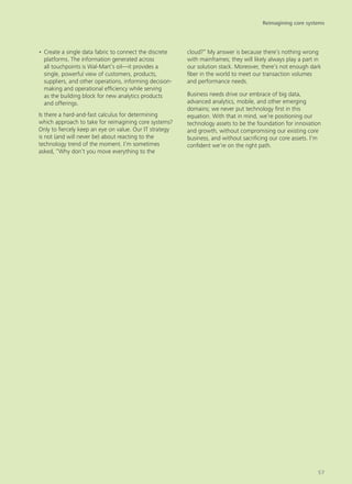 •	Create a single data fabric to connect the discrete
platforms. The information generated across
all touchpoints is Wal-Mart’s oil—it provides a
single, powerful view of customers, products,
suppliers, and other operations, informing decision-
making and operational efficiency while serving
as the building block for new analytics products
and offerings.
Is there a hard-and-fast calculus for determining
which approach to take for reimagining core systems?
Only to fiercely keep an eye on value. Our IT strategy
is not (and will never be) about reacting to the
technology trend of the moment. I’m sometimes
asked, “Why don’t you move everything to the
cloud?” My answer is because there’s nothing wrong
with mainframes; they will likely always play a part in
our solution stack. Moreover, there’s not enough dark
fiber in the world to meet our transaction volumes
and performance needs.
Business needs drive our embrace of big data,
advanced analytics, mobile, and other emerging
domains; we never put technology first in this
equation. With that in mind, we’re positioning our
technology assets to be the foundation for innovation
and growth, without compromising our existing core
business, and without sacrificing our core assets. I’m
confident we’re on the right path.
Reimagining core systems
57
 