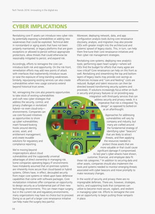 CYBER IMPLICATIONS
Revitalizing core IT assets can introduce new cyber risks
by potentially exposing vulnerabilities or adding new
weaknesses that could be exploited. Technical debt
in nonstandard or aging assets that have not been
properly maintained, or legacy platforms that are given
exceptions or allowed to persist without appropriate
protections, allow threats that could otherwise be
reasonably mitigated to persist, and expand risk.
Accordingly, efforts to reimagine the core can
introduce both risk and opportunity. On the risk front,
remediation efforts may add new points of attack
with interfaces that inadvertently introduce issues
or raise the exposure of long-standing weaknesses.
Similarly, repurposing existing services can also create
vulnerabilities when new usage scenarios extend
beyond historical trust zones.
Yet, reimagining the core also presents opportunities
to take stock of existing vulnerabilities
and craft new cyber strategies that
address the security, control, and
privacy challenges in revitalized
hybrid—or even cloud-only—
environments. Companies can
use core-focused initiatives
as opportunities to shore
up cyber vulnerabilities;
insert forward-looking
hooks around identity,
access, asset, and
entitlement management;
and create reusable
solutions for regulatory and
compliance reporting.
We’re moving beyond
misperceptions about cloud
vulnerabilities and the supposedly universal
advantages of direct ownership in managing risk.
Some companies operating legacy IT environments
have mistakenly assumed that on-premises systems
are inherently more secure than cloud-based or hybrid
systems. Others have, in effect, decoupled security
from major core systems or relied upon basic defensive
capabilities that come with software packages. Core
revitalization initiatives offer companies an opportunity
to design security as a fundamental part of their new
technology environments. This can mean major surgery,
but in the current risk and regulatory environments,
many organizations may have no choice but to proceed.
Doing so as part of a larger core renaissance initiative
can help make the surgery less painful.
Moreover, deploying network, data, and app
configuration analysis tools during core renaissance
discovery, analysis, and migration may also provide
CIOs with greater insight into the architectural and
systemic sprawl of legacy stacks. This, in turn, can help
them fine-tune their core renaissance initiatives and
their cyber risk management strategies.
Revitalizing core systems; deploying new analytics
tools; performing open heart surgery—where will
CIOs find the budget for efforts that many agree are
now critical? Core renaissance can help on this front as
well. Revitalizing and streamlining the top and bottom
layers of legacy stacks may provide cost savings as
efficiencies increase and “care and feeding” costs are
reduced. Budget and talent resources can then be
directed toward transforming security systems and
processes. IT solutions increasingly focus either on built-
in security and privacy features or on providing easy
integration with third-party services that can
address security and privacy needs. It is
imperative that risk is integrated “by
design” as opposed to bolted-on
as an afterthought.
Approaches for addressing
vulnerabilities will vary by
company and industry, but
many are crafted around
the fundamental strategy of
identifying cyber “beacons”
that are likely to attract
threats, and then applying
the resources needed to
protect those assets that are
more valuable or that could cause
significant damage if compromised.
As last year’s cyber-attacks have shown,
customer, financial, and employee data fit
these risk categories.13
In addition to securing data and
other assets, companies should also implement the
tools and systems needed to monitor emerging threats
associated with cyber beacons and move promptly to
make necessary changes.
In the world of security and privacy there are no
impregnable defenses. There are, however, strategies,
tactics, and supporting tools that companies can
utilize to become more secure, vigilant, and resilient
in managing cyber risk. Efforts to reimagine the core
are an opportunity to begin putting those ramparts
in place.
Tech Trends 2016: Innovating in the digital era
58
 