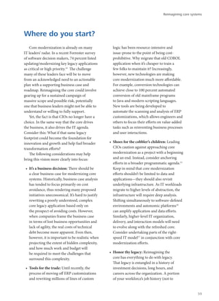 Core modernization is already on many
IT leaders’ radar. In a recent Forrester survey
of software decision makers, 74 percent listed
updating/modernizing key legacy applications
as critical or high priority.14
The challenge
many of these leaders face will be to move
from an acknowledged need to an actionable
plan with a supporting business case and
roadmap. Reimagining the core could involve
gearing up for a sustained campaign of
massive scope and possible risk, potentially
one that business leaders might not be able to
understand or willing to fully support.
Yet, the fact is that CIOs no longer have a
choice. In the same way that the core drives
the business, it also drives the IT agenda.
Consider this: What if that same legacy
footprint could become the foundation for
innovation and growth and help fuel broader
transformation efforts?
The following considerations may help
bring this vision more clearly into focus:
•	 It’s a business decision: There should be
a clear business case for modernizing core
systems. Historically, business case analysis
has tended to focus primarily on cost
avoidance, thus rendering many proposed
initiatives uneconomical. It’s hard to justify
rewriting a poorly understood, complex
core legacy application based only on
the prospect of avoiding costs. However,
when companies frame the business case
in terms of lost business opportunities and
lack of agility, the real costs of technical
debt become more apparent. Even then,
however, it is important to be realistic when
projecting the extent of hidden complexity,
and how much work and budget will
be required to meet the challenges that
surround this complexity.
•	 Tools for the trade: Until recently, the
process of moving off ERP customizations
and rewriting millions of lines of custom
logic has been resource-intensive and
issue-prone to the point of being cost-
prohibitive. Why migrate that old COBOL
application when it’s cheaper to train a
few folks to maintain it? Increasingly,
however, new technologies are making
core modernization much more affordable.
For example, conversion technologies can
achieve close to 100 percent automated
conversion of old mainframe programs
to Java and modern scripting languages.
New tools are being developed to
automate the scanning and analysis of ERP
customizations, which allows engineers and
others to focus their efforts on value-added
tasks such as reinventing business processes
and user interactions.
•	 Shoes for the cobbler’s children: Leading
CIOs caution against approaching core
modernization as a project with a beginning
and an end. Instead, consider anchoring
efforts in a broader programmatic agenda.15
Keep in mind that core modernization
efforts shouldn’t be limited to data and
applications—they should also revisit
underlying infrastructure. As IT workloads
migrate to higher levels of abstraction, the
infrastructure will require deep analysis.
Shifting simultaneously to software-defined
environments and autonomic platforms16
can amplify application and data efforts.
Similarly, higher-level IT organization,
delivery, and interaction models will need
to evolve along with the refreshed core.
Consider undertaking parts of the right-
speed IT model17
in conjunction with core
modernization efforts.
•	 Honor thy legacy: Reimagining the
core has everything to do with legacy.
That legacy is entangled in a history of
investment decisions, long hours, and
careers across the organization. A portion
of your workforce’s job history (not to
Where do you start?
Reimagining core systems
59
 