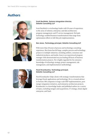 Authors
Scott Buchholz, Systems Integration director,
Deloitte Consulting LLP
Scott Buchholz is a technology leader with 20 years of experience
in the areas of solution, enterprise, and data architecture;
program management; and IT service management. He leads
technology-enabled business transformations that range from
optimization efforts to full-lifecycle implementations.
Ben Jones, Technology principal, Deloitte Consulting LLP
With more than 20 years of process and technology consulting
experience, Ben Jones has led large, complex process and technology
projects in multiple industries, including utilities, consumer and
industrial products, and media. Jones is an experienced program
manager with demonstrated success leading all facets of business
transformation projects. He is highly regarded for his extensive
knowledge of technology strategy, project management, risk
management, and implementation methodology.
Pavel Krumkachev, Technology principal,
Deloitte Consulting LLP
Pavel Krumkachev helps clients with strategic transformations that
leverage Oracle applications and technology. He is a trusted advisor
to Fortune 500 companies in large-scale ERP implementations, post-
merger integration initiatives, and enterprise architecture projects.
Krumkachev is a knowledge leader and published author on a variety
of topics, including mergers and acquisitions, IT strategy, cloud, digital
enterprise, and XaaS.
Tech Trends 2016: Innovating in the digital era
62
 