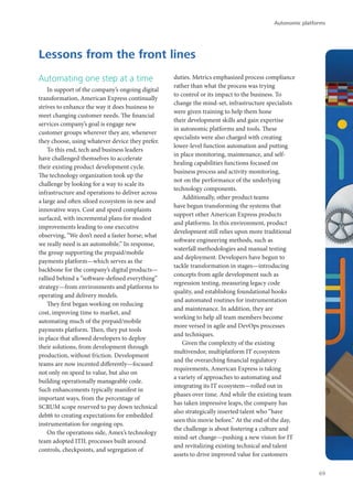 Automating one step at a time
In support of the company’s ongoing digital
transformation, American Express continually
strives to enhance the way it does business to
meet changing customer needs. The financial
services company’s goal is engage new
customer groups wherever they are, whenever
they choose, using whatever device they prefer.
To this end, tech and business leaders
have challenged themselves to accelerate
their existing product development cycle.
The technology organization took up the
challenge by looking for a way to scale its
infrastructure and operations to deliver across
a large and often siloed ecosystem in new and
innovative ways. Cost and speed complaints
surfaced, with incremental plans for modest
improvements leading to one executive
observing, “We don’t need a faster horse; what
we really need is an automobile.” In response,
the group supporting the prepaid/mobile
payments platform—which serves as the
backbone for the company’s digital products—
rallied behind a “software-defined everything”
strategy—from environments and platforms to
operating and delivery models.
They first began working on reducing
cost, improving time to market, and
automating much of the prepaid/mobile
payments platform. Then, they put tools
in place that allowed developers to deploy
their solutions, from development through
production, without friction. Development
teams are now incented differently—focused
not only on speed to value, but also on
building operationally manageable code.
Such enhancements typically manifest in
important ways, from the percentage of
SCRUM scope reserved to pay down technical
debt6 to creating expectations for embedded
instrumentation for ongoing ops.
On the operations side, Amex’s technology
team adopted ITIL processes built around
controls, checkpoints, and segregation of
duties. Metrics emphasized process compliance
rather than what the process was trying
to control or its impact to the business. To
change the mind-set, infrastructure specialists
were given training to help them hone
their development skills and gain expertise
in autonomic platforms and tools. These
specialists were also charged with creating
lower-level function automation and putting
in place monitoring, maintenance, and self-
healing capabilities functions focused on
business process and activity monitoring,
not on the performance of the underlying
technology components.
Additionally, other product teams
have begun transforming the systems that
support other American Express products
and platforms. In this environment, product
development still relies upon more traditional
software engineering methods, such as
waterfall methodologies and manual testing
and deployment. Developers have begun to
tackle transformation in stages—introducing
concepts from agile development such as
regression testing, measuring legacy code
quality, and establishing foundational hooks
and automated routines for instrumentation
and maintenance. In addition, they are
working to help all team members become
more versed in agile and DevOps processes
and techniques.
Given the complexity of the existing
multivendor, multiplatform IT ecosystem
and the overarching financial regulatory
requirements, American Express is taking
a variety of approaches to automating and
integrating its IT ecosystem—rolled out in
phases over time. And while the existing team
has taken impressive leaps, the company has
also strategically inserted talent who “have
seen this movie before.” At the end of the day,
the challenge is about fostering a culture and
mind-set change—pushing a new vision for IT
and revitalizing existing technical and talent
assets to drive improved value for customers
Lessons from the front lines
Autonomic platforms
69
 