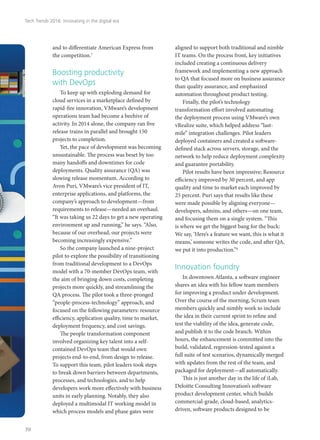 and to differentiate American Express from
the competition.7
Boosting productivity
with DevOps
To keep up with exploding demand for
cloud services in a marketplace defined by
rapid-fire innovation, VMware’s development
operations team had become a beehive of
activity. In 2014 alone, the company ran five
release trains in parallel and brought 150
projects to completion.
Yet, the pace of development was becoming
unsustainable. The process was beset by too
many handoffs and downtimes for code
deployments. Quality assurance (QA) was
slowing release momentum. According to
Avon Puri, VMware’s vice president of IT,
enterprise applications, and platforms, the
company’s approach to development—from
requirements to release—needed an overhaul.
“It was taking us 22 days to get a new operating
environment up and running,” he says. “Also,
because of our overhead, our projects were
becoming increasingly expensive.”
So the company launched a nine-project
pilot to explore the possibility of transitioning
from traditional development to a DevOps
model with a 70-member DevOps team, with
the aim of bringing down costs, completing
projects more quickly, and streamlining the
QA process. The pilot took a three-pronged
“people-process-technology” approach, and
focused on the following parameters: resource
efficiency, application quality, time to market,
deployment frequency, and cost savings.
The people transformation component
involved organizing key talent into a self-
contained DevOps team that would own
projects end-to-end, from design to release.
To support this team, pilot leaders took steps
to break down barriers between departments,
processes, and technologies, and to help
developers work more effectively with business
units in early planning. Notably, they also
deployed a multimodal IT working model in
which process models and phase gates were
aligned to support both traditional and nimble
IT teams. On the process front, key initiatives
included creating a continuous delivery
framework and implementing a new approach
to QA that focused more on business assurance
than quality assurance, and emphasized
automation throughout product testing.
Finally, the pilot’s technology
transformation effort involved automating
the deployment process using VMware’s own
vRealize suite, which helped address “last-
mile” integration challenges. Pilot leaders
deployed containers and created a software-
defined stack across servers, storage, and the
network to help reduce deployment complexity
and guarantee portability.
Pilot results have been impressive; Resource
efficiency improved by 30 percent, and app
quality and time to market each improved by
25 percent. Puri says that results like these
were made possible by aligning everyone—
developers, admins, and others—on one team,
and focusing them on a single system. “This
is where we get the biggest bang for the buck:
We say, ‘Here’s a feature we want, this is what it
means,’ someone writes the code, and after QA,
we put it into production.”8
Innovation foundry
In downtown Atlanta, a software engineer
shares an idea with his fellow team members
for improving a product under development.
Over the course of the morning, Scrum team
members quickly and nimbly work to include
the idea in their current sprint to refine and
test the viability of the idea, generate code,
and publish it to the code branch. Within
hours, the enhancement is committed into the
build, validated, regression-tested against a
full suite of test scenarios, dynamically merged
with updates from the rest of the team, and
packaged for deployment—all automatically.
This is just another day in the life of iLab,
Deloitte Consulting Innovation’s software
product development center, which builds
commercial-grade, cloud-based, analytics-
driven, software products designed to be
Tech Trends 2016: Innovating in the digital era
70
 