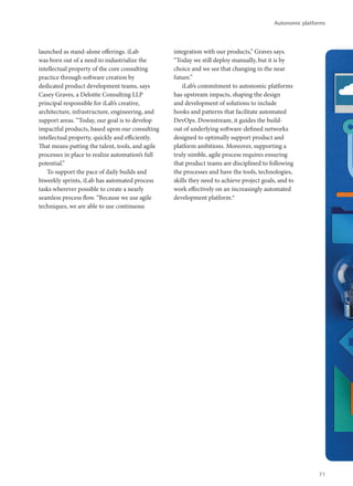 launched as stand-alone offerings. iLab
was born out of a need to industrialize the
intellectual property of the core consulting
practice through software creation by
dedicated product development teams, says
Casey Graves, a Deloitte Consulting LLP
principal responsible for iLab’s creative,
architecture, infrastructure, engineering, and
support areas. “Today, our goal is to develop
impactful products, based upon our consulting
intellectual property, quickly and efficiently.
That means putting the talent, tools, and agile
processes in place to realize automation’s full
potential.”
To support the pace of daily builds and
biweekly sprints, iLab has automated process
tasks wherever possible to create a nearly
seamless process flow. “Because we use agile
techniques, we are able to use continuous
integration with our products,” Graves says.
“Today we still deploy manually, but it is by
choice and we see that changing in the near
future.”
iLab’s commitment to autonomic platforms
has upstream impacts, shaping the design
and development of solutions to include
hooks and patterns that facilitate automated
DevOps. Downstream, it guides the build-
out of underlying software-defined networks
designed to optimally support product and
platform ambitions. Moreover, supporting a
truly nimble, agile process requires ensuring
that product teams are disciplined to following
the processes and have the tools, technologies,
skills they need to achieve project goals, and to
work effectively on an increasingly automated
development platform.9
Autonomic platforms
71
 