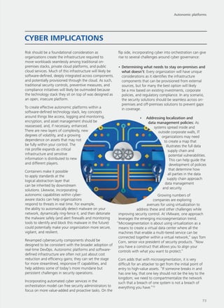 Risk should be a foundational consideration as
organizations create the infrastructure required to
move workloads seamlessly among traditional on-
premises stacks, private cloud platforms, and public
cloud services. Much of this infrastructure will likely be
software-defined, deeply integrated across components,
and potentially provisioned through the cloud. As such,
traditional security controls, preventive measures, and
compliance initiatives will likely be outmoded because
the technology stack they sit on top of was designed as
an open, insecure platform.
To create effective autonomic platforms within a
software-defined technology stack, key concepts
around things like access, logging and monitoring,
encryption, and asset management should be
reassessed, and, if necessary, enhanced.
There are new layers of complexity, new
degrees of volatility, and a growing
dependence on assets that may not
be fully within your control. The
risk profile expands as critical
infrastructure and sensitive
information is distributed to new
and different players.
Containers make it possible
to apply standards at the
logical abstraction layer that
can be inherited by downstream
solutions. Likewise, incorporating
autonomic capabilities within cyber-
aware stacks can help organizations
respond to threats in real time. For example,
the ability to automatically detect malware on your
network, dynamically ring-fence it, and then detonate
the malware safely (and alert firewalls and monitoring
tools to identify and block this malware in the future)
could potentially make your organization more secure,
vigilant, and resilient.
Revamped cybersecurity components should be
designed to be consistent with the broader adoption of
real-time DevOps. Autonomic platforms and software-
defined infrastructure are often not just about cost
reduction and efficiency gains; they can set the stage
for more streamlined, responsive IT capabilities, and
help address some of today’s more mundane but
persistent challenges in security operations.
Incorporating automated cyber services in the
orchestration model can free security administrators to
focus on more value-added and proactive tasks. On the
flip side, incorporating cyber into orchestration can give
rise to several challenges around cyber governance:
•	Determining what needs to stay on-premises and
what doesn’t: Every organization will have unique
considerations as it identifies the infrastructure
components that can be provisioned from external
sources, but for many the best option will likely
be a mix based on existing investments, corporate
policies, and regulatory compliance. In any scenario,
the security solutions should be seamless across on-
premises and off-premises solutions to prevent gaps
in coverage.
•	 Addressing localization and
data management policies: As
systems spread inside and
outside corporate walls, IT
organizations may need
to create a map that
illustrates the full data
supply chain and
potential vulnerabilities.
This can help guide the
development of policies
that determine how
all parties in the data
supply chain approach
data management
and security.
Growing numbers of
companies are exploring
avenues for using virtualization to
address these and other challenges while
improving security control. At VMware, one approach
leverages the emerging microsegmentation trend.
“Microsegmentation is about using virtualization as a
means to create a virtual data center where all the
machines that enable a multi-tiered service can be
connected together within a virtual network,” says Tom
Corn, senior vice president of security products. “Now
you have a construct that allows you to align your
controls with what you want to protect.”
Corn adds that with microsegmentation, it is very
difficult for an attacker to get from the initial point of
entry to high-value assets. “If someone breaks in and
has one key, that one key should not be the key to the
kingdom; we need to compartmentalize the network
such that a breach of one system is not a breach of
everything you have.”10
CYBER IMPLICATIONS
Autonomic platforms
73
 