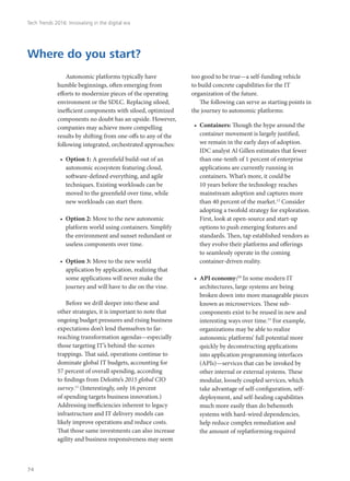 Autonomic platforms typically have
humble beginnings, often emerging from
efforts to modernize pieces of the operating
environment or the SDLC. Replacing siloed,
inefficient components with siloed, optimized
components no doubt has an upside. However,
companies may achieve more compelling
results by shifting from one-offs to any of the
following integrated, orchestrated approaches:
•	 Option 1: A greenfield build-out of an
autonomic ecosystem featuring cloud,
software-defined everything, and agile
techniques. Existing workloads can be
moved to the greenfield over time, while
new workloads can start there.
•	 Option 2: Move to the new autonomic
platform world using containers. Simplify
the environment and sunset redundant or
useless components over time.
•	 Option 3: Move to the new world
application by application, realizing that
some applications will never make the
journey and will have to die on the vine.
Before we drill deeper into these and
other strategies, it is important to note that
ongoing budget pressures and rising business
expectations don’t lend themselves to far-
reaching transformation agendas—especially
those targeting IT’s behind-the-scenes
trappings. That said, operations continue to
dominate global IT budgets, accounting for
57 percent of overall spending, according
to findings from Deloitte’s 2015 global CIO
survey.11
(Interestingly, only 16 percent
of spending targets business innovation.)
Addressing inefficiencies inherent to legacy
infrastructure and IT delivery models can
likely improve operations and reduce costs.
That those same investments can also increase
agility and business responsiveness may seem
too good to be true—a self-funding vehicle
to build concrete capabilities for the IT
organization of the future.
The following can serve as starting points in
the journey to autonomic platforms:
•	 Containers: Though the hype around the
container movement is largely justified,
we remain in the early days of adoption.
IDC analyst Al Gillen estimates that fewer
than one-tenth of 1 percent of enterprise
applications are currently running in
containers. What’s more, it could be
10 years before the technology reaches
mainstream adoption and captures more
than 40 percent of the market.12
Consider
adopting a twofold strategy for exploration.
First, look at open-source and start-up
options to push emerging features and
standards. Then, tap established vendors as
they evolve their platforms and offerings
to seamlessly operate in the coming
container-driven reality.
•	 API economy:13
In some modern IT
architectures, large systems are being
broken down into more manageable pieces
known as microservices. These sub-
components exist to be reused in new and
interesting ways over time.15
For example,
organizations may be able to realize
autonomic platforms’ full potential more
quickly by deconstructing applications
into application programming interfaces
(APIs)—services that can be invoked by
other internal or external systems. These
modular, loosely coupled services, which
take advantage of self-configuration, self-
deployment, and self-healing capabilities
much more easily than do behemoth
systems with hard-wired dependencies,
help reduce complex remediation and
the amount of replatforming required
Where do you start?
Tech Trends 2016: Innovating in the digital era
74
 