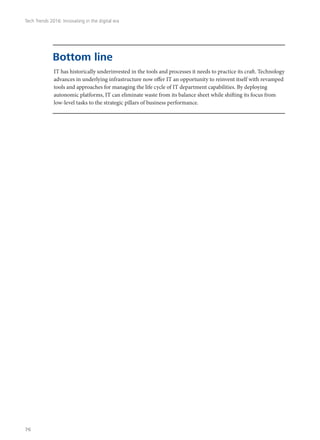 IT has historically underinvested in the tools and processes it needs to practice its craft. Technology
advances in underlying infrastructure now offer IT an opportunity to reinvent itself with revamped
tools and approaches for managing the life cycle of IT department capabilities. By deploying
autonomic platforms, IT can eliminate waste from its balance sheet while shifting its focus from
low-level tasks to the strategic pillars of business performance.
Bottom line
Tech Trends 2016: Innovating in the digital era
76
 