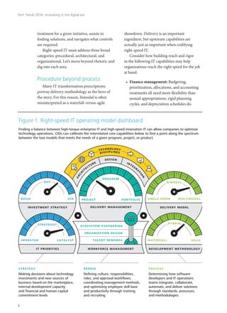 treatment for a given initiative, assists in
finding solutions, and navigates what controls
are required.
Right-speed IT must address three broad
categories: procedural, architectural, and
organizational. Let’s move beyond rhetoric and
dig into each area.
Procedure beyond process
Many IT transformation prescriptions
portray delivery methodology as the hero of
the story. For this reason, bimodal is often
misinterpreted as a waterfall-versus-agile
showdown. Delivery is an important
ingredient, but upstream capabilities are
actually just as important when codifying
right-speed IT.
Consider how building reach and rigor
in the following IT capabilities may help
organizations reach the right speed for the job
at hand:
•	 Finance management: Budgeting,
prioritization, allocations, and accounting
treatments all need more flexibility than
annual appropriations, rigid planning
cycles, and depreciation schedules do.
project
program
delivery management
portfolio
Finding a balance between high-torque enterprise IT and high-speed innovation IT can allow companies to optimize
technology operations. CIOs can calibrate the interrelated core capabilities below to ﬁnd a point along the spectrum
between the two models that meets the needs of a given program, project, or product.
Figure 1. Right-speed IT operating model dashboard
investment strategy
build use
buy
operator catalyst
it priorities
strategist
delivery model
single speed multimodal
bimodal
waterfall agile
development methodology
hybrid
strategy
Making decisions about technology
investments and new sources of
business based on the marketplace,
internal development capacity,
and ﬁnancial and human capital
commitment levels
process
Determining how software
developers and IT operations
teams integrate, collaborate,
automate, and deliver solutions
through standards, processes,
and methodologies
people
Deﬁning culture, responsibilities,
roles, and approval workﬂows,
coordinating management methods,
and optimizing employee skill base
and productivity through training
and recruiting
workforce management
ecosystem partnering
organization design
talent renewal
technology
disciplines
arch
itecture
design
integra
tion
Tech Trends 2016: Innovating in the digital era
6
 