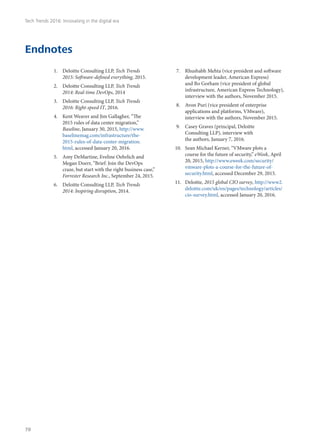 Endnotes
1.	 Deloitte Consulting LLP, Tech Trends
2015: Software-defined everything, 2015.
2.	 Deloitte Consulting LLP, Tech Trends
2014: Real-time DevOps, 2014
3.	 Deloitte Consulting LLP, Tech Trends
2016: Right-speed IT, 2016.
4.	 Kent Weaver and Jim Gallagher, “The
2015 rules of data center migration,”
Baseline, January 30, 2015, http://www.
baselinemag.com/infrastructure/the-
2015-rules-of-data-center-migration.
html, accessed January 20, 2016.
5.	 Amy DeMartine, Eveline Oehrlich and
Megan Doerr, “Brief: Join the DevOps
craze, but start with the right business case,”
Forrester Research Inc., September 24, 2015.
6.	 Deloitte Consulting LLP, Tech Trends
2014: Inspiring disruption, 2014.
7.	 Rhushabh Mehta (vice president and software
development leader, American Express)
and Bo Gorham (vice president of global
infrastructure, American Express Technology),
interview with the authors, November 2015.
8.	 Avon Puri (vice president of enterprise
applications and platforms, VMware),
interview with the authors, November 2015.
9.	 Casey Graves (principal, Deloitte
Consulting LLP), interview with
the authors, January 7, 2016.
10.	 Sean Michael Kerner, “VMware plots a
course for the future of security,” eWeek, April
20, 2015, http://www.eweek.com/security/
vmware-plots-a-course-for-the-future-of-
security.html, accessed December 29, 2015.
11.	 Deloitte, 2015 global CIO survey, http://www2.
deloitte.com/uk/en/pages/technology/articles/
cio-survey.html, accessed January 20, 2016.
Tech Trends 2016: Innovating in the digital era
78
 