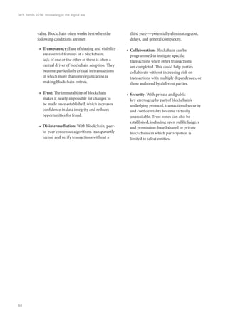 value. Blockchain often works best when the
following conditions are met:
•	 Transparency: Ease of sharing and visibility
are essential features of a blockchain;
lack of one or the other of these is often a
central driver of blockchain adoption. They
become particularly critical in transactions
in which more than one organization is
making blockchain entries.
•	 Trust: The immutability of blockchain
makes it nearly impossible for changes to
be made once established, which increases
confidence in data integrity and reduces
opportunities for fraud.
•	 Disintermediation: With blockchain, peer-
to-peer consensus algorithms transparently
record and verify transactions without a
third party—potentially eliminating cost,
delays, and general complexity.
•	 Collaboration: Blockchain can be
programmed to instigate specific
transactions when other transactions
are completed. This could help parties
collaborate without increasing risk on
transactions with multiple dependences, or
those authored by different parties.
•	 Security: With private and public
key cryptography part of blockchain’s
underlying protocol, transactional security
and confidentiality become virtually
unassailable. Trust zones can also be
established, including open public ledgers
and permission-based shared or private
blockchains in which participation is
limited to select entities.
Tech Trends 2016: Innovating in the digital era
84
 