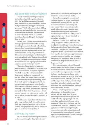 No good deed goes unrecorded
To help stem long-standing corruption
in Honduras’ land title registry system, in
2011 the World Bank announced it would
loan the Honduran government $328 million
to digitize title files and upgrade tools and
processes.13
While subsequent efforts did help
modernize and standardize the government’s
administrative capabilities, they also made
it easier for corrupt players to hack into
central databases and illegally alter digital
land records.14
In May 2015, Factom, the organization that
manages open source software for securely
recording transactions through a distributed,
decentralized protocol, announced that it
would be working with Epigraph, a land title
software vendor, to help the government of
Honduras recreate its digital land title registry
system in a blockchain. The goal of this effort is
simple: Use blockchain technology to create a
transparent land title registry system in which
digitized records are tamper-proof.15
The system being developed addresses
existing security vulnerabilities in several ways.
First, individual land records are digitized—
“hashed” or encoded with an immutable
fingerprint—and stored permanently on
the blockchain. The system then tracks and
documents every change of ownership, every
loan made against a single piece of land, and
every contract made against mineral rights.
Users can track the entire history of a land title
instantly. They cannot, however, alter anything
currently in the system. They can use a stored
version to create a new document, but they will
not be able to recreate or replace a hash once it
is filed.
The Honduran blockchain initiative is in a
pilot program for a single city, with a system
built and capable of accepting entries. In the
coming year, project leaders plan to roll out the
pilot to additional municipalities.16
A Linq to the future
In 2014, blockchain technology made waves
as the underpinning for the cryptocurrency
bitcoin. In 2015, it’s making waves again, this
time in the financial services market.
Currently, managing the issuance and
exchange of shares in private companies is
a paper-based, manual process. This can
be cumbersome, time-consuming, and
error-prone. Private companies typically
handle sales and transfers of shares with
informal mechanisms such as manually
maintained spreadsheets. NASDAQ wants to
replace that process with a system built on
blockchain technology.
Earlier in October 2015, NASDAQ (MX
Group Inc.) rolled out Linq, a blockchain-
based platform and ledger system that manages
the buying and selling of shares of private
companies. Linq provides clients with a digital
ledger that creates a record in the blockchain of
every transfer of security among private users,
providing improved auditing and increased
transparency of ownership. Some of the first
companies on the platform include Synack,
Tango, and Vera.17
	
The experiment joins a slew of financial
industry forays into bitcoin-related technology.
While the innovation is an achievement in
and of itself, it also represents the potential
for future transformational change in the
infrastructure of financial services. If the effort
is deemed successful, NASDAQ, one of the
world’s largest stock markets, wants to adopt
blockchain technology, which could shake
up systems that have facilitated the trading of
financial assets for decades.
While a completely revamped digital
infrastructure for financial services
markets will take some time, there are
promising initiatives underway across the
world. NASDAQ is preparing to roll out
blockchain applications in Estonia, where
it owns the Tallinn Stock Exchange and the
Estonia Central Securities Depository.18
The
applications will focus on improving the
proxy voting process for companies as well
as company registration and public pension
registration, programs that NASDAQ manages
for the government of Estonia.
Tech Trends 2016: Innovating in the digital era
86
 