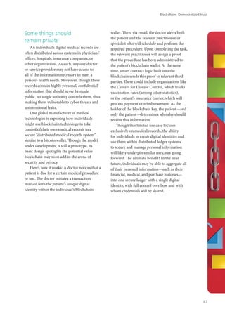Some things should
remain private
An individual’s digital medical records are
often distributed across systems in physicians’
offices, hospitals, insurance companies, or
other organizations. As such, any one doctor
or service provider may not have access to
all of the information necessary to meet a
person’s health needs. Moreover, though these
records contain highly personal, confidential
information that should never be made
public, no single authority controls them, thus
making them vulnerable to cyber threats and
unintentional leaks.
One global manufacturer of medical
technologies is exploring how individuals
might use blockchain technology to take
control of their own medical records in a
secure “distributed medical records system”
similar to a bitcoin wallet. Though the model
under development is still a prototype, its
basic design spotlights the potential value
blockchain may soon add in the arena of
security and privacy.
Here’s how it works: A doctor notices that a
patient is due for a certain medical procedure
or test. The doctor initiates a transaction
marked with the patient’s unique digital
identity within the individual’s blockchain
wallet. Then, via email, the doctor alerts both
the patient and the relevant practitioner or
specialist who will schedule and perform the
required procedure. Upon completing the task,
the relevant practitioner will assign a proof
that the procedure has been administered to
the patient’s blockchain wallet. At the same
time, smart contract logic built into the
blockchain sends this proof to relevant third
parties. These could include organizations like
the Centers for Disease Control, which tracks
vaccination rates (among other statistics),
or the patient’s insurance carrier, which will
process payment or reimbursement. As the
holder of the blockchain key, the patient—and
only the patient—determines who else should
receive this information.
Though this limited use case focuses
exclusively on medical records, the ability
for individuals to create digital identities and
use them within distributed ledger systems
to secure and manage personal information
will likely underpin similar use cases going
forward. The ultimate benefit? In the near
future, individuals may be able to aggregate all
of their personal information—such as their
financial, medical, and purchase histories—
into one secure ledger with a single digital
identity, with full control over how and with
whom credentials will be shared.
Blockchain: Democratized trust
87
 