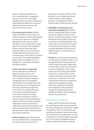 Failure to address the differences in
time-consuming finance management
processes as part of an overall right-
speeding initiative is a missed opportunity.
Addressing these differences can increase
efficiencies upstream in finance and
downstream in IT processes.
•	 Procurement and sourcing: Similarly,
multi-month RFP processes, drawn-out
vendor assessments, and sourcing strategies
focused on cost takeout are sometimes
appropriate. But they also are not the
only game in town. Codify paths to adopt
open-source solutions such as platforms,
libraries, and code-bases that could
jump-start efforts across the continuum.
Consider alternative talent pools, from
crowdsourcing to code-a-thons to academia
to externships. The underlying building
blocks need to be available so you can
shift gears to accommodate the needs of
individual initiatives.
•	 Vendor and contract management:
Revisit nondisclosures, intellectual
property protection clauses, and
traditional segmentation of provider
tiers. Consider creating new categories
of engagement that can be deployed
against efforts beyond simple fixed-scope
and traditional service-level agreements.
Encourage value-based arrangements
where vendors are compensated based
on outcomes, potentially along with
co-investment scenarios involving
joint solution development and go-to-
market arrangements beyond traditional
supplier/vendor or contractor/consultant
relationships. Revisit nondisclosures,
intellectual property protection clauses, and
traditional segmentation of provider tiers
that may unnecessarily constrain potential
partnering arrangements.
•	 Solution shaping: Beyond determining
the recommended end-to-end architecture,
ascertain the appropriate speed for a
given project or product. Offer the team
guardrails as they combine governance,
controls, delivery model, enabling
processes, and stage gates to balance
business impact, technical vision, and risk.
•	 Stakeholder communications and
expectation management: Don’t hold
back for a large periodic release. Instead,
increase the number of releases or user
previews to demonstrate progress. Gamify
testing and reward members of the user
community for providing feedback. Even
if these releases are not destined to be put
into production immediately, providing
users and stakeholders with evidence of
tangible progress can make the process
seem quicker.
•	 DevOps: Try to determine the granularity
of control points, formality of reviews, and
the appropriate level of automation that
will be needed for the effort. Right-speed
IT efforts often coincide with investments
in autonomic platforms 2
that can help
move more of IT’s underlying workload
to labor-free, seamless tasks (or at least
introduce automation to eliminate waste
in the end-to-end lifecycle). The scope
could include environment management,
requirements management, testing
automation (regression and beyond),
and configuration, build, and release
management. Importantly, that also
includes the ability to roll back deployed
solutions from production.
Architecture is destiny
Right-speed IT should also be informed
by overarching principles and programs that
form the underpinnings of responsive, fungible
IT capabilities. These are, after all, the same
principles and programs that will also inform
future architectures and applications. As such,
it is important to create an engineering culture
in IT and a product management mind-set:
Both can help IT leaders balance tradeoffs
Right-speed IT
7
 