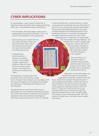 To a large degree, current interest in blockchain is
fueled by the security benefits this emerging technology
offers users. These benefits include, among others:
•	The immutable, distributed ledger creates trust in
bookkeeping maintained by computers. There is no
need for intermediaries to verify transactions.
•	All transactions are recorded with the
time, date, participant names, and
other information. Each node in
the network owns the same
full copy of the blockchain,
thus enhancing security.
•	Transactions are
authenticated by a
network of computer
“miners” who complete
complex mathematical
problems. When all miners
arrive at the same unique
solution, the transaction is
verified and recorded on the
“block.”
The distribution of miners means that
the system cannot be hacked by a single
source. If anyone tries to tamper with one ledger, all of
the nodes will disagree on the integrity of that ledger
and will refuse to incorporate the transaction into
the blockchain.
Though blockchain may provide certain security
advantages over more traditional transactional systems
that require intermediaries, potential risks and protocol
weaknesses that could undermine the integrity of
blockchain transactions do exist. In 2014, for example,
it was discovered that, in several instances, a single
mining pool had contributed more than 50 percent of
bitcoin’s mining. During these relatively brief periods,
the pool had unprecedented power to circumvent
the decentralization that differentiates bitcoin from
traditional currencies. For example, the group had
the ability to spend the same coins twice, reject
competing miners’ transactions, or extort higher
fees from people with large holdings.21
In a
separate 2015 incident, Interpol cyber
researchers issued an alert that it
had discovered a weakness in
a digital currency blockchain
that would allow hackers
to stuff the blockhain
with malware.22
Given that there is no
standard in place for
blockchain security, other
potential cyber issues could
emerge. For this reason, there
currently exists an overreliance
on crowdsourced policing.
Blockchain is a new technology, and
therefore discussion of its potential
weaknesses is somewhat academic. But what
if your whole financial system fell apart because of
some underlying vulnerability in blockchain that was
discovered down the road or because computing
power caught up, allowing someone to break the
system? Though you should not let fear of such
scenarios prevent your company from exploring
blockchain opportunities, as with all leading-edge
technologies, it pays to educate yourself, work with
partners on cyber issues, and remain secure, vigilant,
and resilient.
CYBER IMPLICATIONS
Blockchain: Democratized trust
89
 