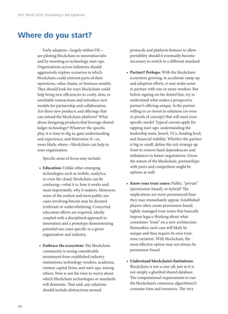 Early adopters—largely within FSI—
are piloting blockchain in innovation labs
and by investing in technology start-ups.
Organizations across industries should
aggressively explore scenarios in which
blockchain could reinvent parts of their
operations, value chains, or business models.
They should look for ways blockchain could
help bring new efficiencies to costly, slow, or
unreliable transactions and introduce new
models for partnership and collaboration.
Are there new products and offerings that
can extend the blockchain platform? What
about designing products that leverage shared-
ledger technology? Whatever the specific
play, it is time to dig in, gain understanding
and experience, and determine if—or,
more likely, where—blockchain can help in
your organization.
Specific areas of focus may include:
•	 Education: Unlike other emerging
technologies such as mobile, analytics,
or even the cloud, blockchain can be
confusing—what it is, how it works and,
most importantly, why it matters. Moreover,
some of the earliest and most public use
cases involving bitcoin may be deemed
irrelevant or underwhelming. Concerted
education efforts are required, ideally
coupled with a disciplined approach to
innovation and a prototype demonstrating
potential use cases specific to a given
organization and industry.
•	 Embrace the ecosystem: The blockchain
community is seeing considerable
investment from established industry
institutions, technology vendors, academia,
venture capital firms, and start-ups, among
others. Now is not the time to worry about
which blockchain technologies or standards
will dominate. That said, any solutions
should include abstractions around
protocols and platform features to allow
portability should it eventually become
necessary to switch to a different standard.
•	 Partner? Perhaps: With the blockchain
ecosystem growing, to accelerate ramp-up
and adoption efforts, it may make sense
to partner with one or more vendors. But
before signing on the dotted line, try to
understand what makes a prospective
partner’s offering unique. Is the partner
willing to co-invest in solutions (or even
in proofs of concept) that will meet your
specific needs? Typical caveats apply for
tapping start-ups: understanding the
leadership team, board, VCs, funding level,
and financial viability. Whether the partner
is big or small, define the exit strategy up
front to remove hard dependencies and
imbalances in future negotiations. Given
the nature of the blockchain, partnerships
with peers and competitors might be
options as well.
•	 Know your trust zones: Public, “private”
(permission-based), or hybrid? The
implications are more pronounced than
they may immediately appear. Established
players often create permission-based,
tightly managed trust zones that basically
impose legacy thinking about what
constitutes “trust” on a new architecture.
Remember, each case will likely be
unique and thus require its own trust-
zone variation. With blockchain, the
most effective option may not always be
permission-based.
•	 Understand blockchain’s limitations:
Blockchain is not a cure-all, just as it is
not simply a glorified shared database.
The computational requirements to run
the blockchain’s consensus algorithms23
consume time and resources. The very
Where do you start?
Tech Trends 2016: Innovating in the digital era
90
 