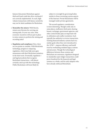 features that protect blockchain against
theft and fraud could also drive overhead if
not correctly implemented. As such, high-
volume transactions with latency sensitivity
may not be ideal candidates for blockchain.
•	 Remember the miners: With bitcoin,
miners earn bitcoins for carrying out
mining tasks. In your use cases, what
economic incentives will you put in place
to entice miners to perform the mining and
recording tasks?
•	 Regulation and compliance: Here, there
are two points to consider. With blockchain
technology, progress is outpacing
regulation, which may help users gain
momentum with their blockchain initiatives
in the short term. Eventually, regulation—
and legal precedents that recognize
blockchain transactions—will almost
certainly catch up with this technology.
Public blockchains will most likely be
subject to oversight by governing bodies
similar to those overseeing various aspects
of the Internet. Private blockchains will be
managed under private agreements.
The second regulatory consideration
is more interesting. Though costly and, in
some places, inefficient, third-party clearing
houses, exchanges, government agencies, and
other central bodies play an important role
in arbitration and conflict resolution. Each
typically has authority to reverse transactions.
Existing financial industry systems had very
similar goals when they were introduced in
the 1970s24
—improve efficiency and instill
trust by overhauling outdated legacy systems
and processes. Though the technological
differences between those systems and
blockchain are enormous, regulation designed
to standardize open-ledger transactions could
prove beneficial for the financial and legal
systems as a whole, and for early adopters who
have already embraced blockchain.
Blockchain: Democratized trust
91
 